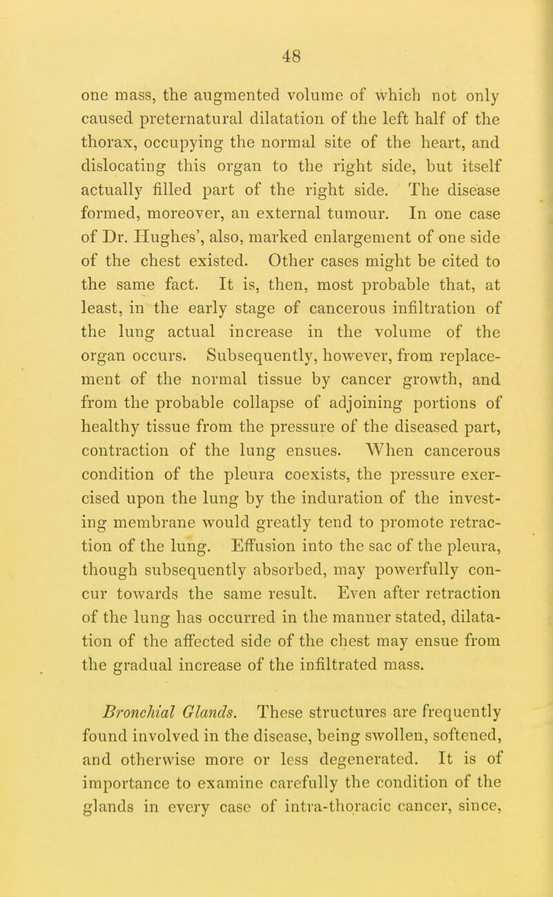 one mass, the augmented volume of which not only caused preternatural dilatation of the left half of the thorax, occupying the normal site of the heart, and dislocating this organ to the right side, but itself actually filled part of the right side. The disease formed, moreover, an external tumour. In one case of Dr. Hughes', also, marked enlargement of one side of the chest existed. Other cases might be cited to the same fact. It is, then, most probable that, at least, in the early stage of cancerous infiltration of the lung actual increase in the volume of the organ occurs. Subsequently, however, from replace- ment of the normal tissue by cancer growth, and from the probable collapse of adjoining portions of healthy tissue from the pressure of the diseased part, contraction of the lung ensues. When cancerous condition of the pleura coexists, the pressure exer- cised upon the lung by the induration of the invest- ing membrane would greatly tend to promote retrac- tion of the lung. Effusion into the sac of the pleura, though subsequently absorbed, may powerfully con- cur towards the same result. Even after retraction of the lung has occurred in the manner stated, dilata- tion of the afi'ected side of the chest may ensue from the gradual increase of the infiltrated mass. Bronchial Glands. These structures are frequently found involved in the disease, being swollen, softened, and otherwise more or less degenerated. It is of importance to examine carefully the condition of the glands in every case of intra-thoracic cancer, since,