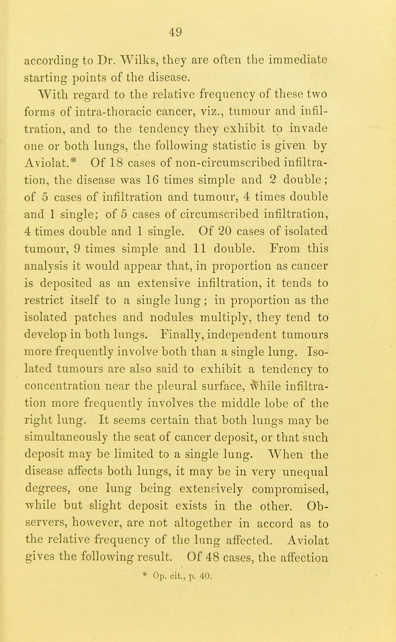 according to Dr. Wilks, they are often the immediate starting points of the disease. With regard to the rehitive frequency of these two forms of intra-thoracic cancer, viz., tumour and infil- tration, and to the tendency they exhibit to invade one or both lungs, the following statistic is given by Aviolat.* Of 18 cases of non-circumscribed infiltra- tion, the disease was 16 times simple and 2 double; of 5 cases of infiltration and tumour, 4 times double and 1 single; of 5 cases of circumscribed infiltration, 4 times double and 1 single. Of 20 cases of isolated tumour, 9 times simple and 11 double. From this analysis it would appear that, in proportion as cancer is deposited as an extensive infiltration, it tends to restrict itself to a single lung; in proportion as the isolated patches and nodules multiply, they tend to develop in both lungs. Finally, independent tumours more frequently involve both than a single lung. Iso- lated tumours are also said to exhibit a tendency to concentration near the pleural surface, ■^hile infiltra- tion more frequently involves the middle lobe of the right lung. It seems certain that both lungs may be simultaneously the seat of cancer deposit, or that such deposit may be limited to a single lung. When the disease aflfects both lungs, it may be in very unequal degrees, one lung being extensively compromised, while but slight deposit exists in the other. Ob- servers, however, are not altogether in accord as to the relative frequency of the lung affected. Aviolat gives the following result. Of 48 cases, the affection * Op. cit., p. 40.