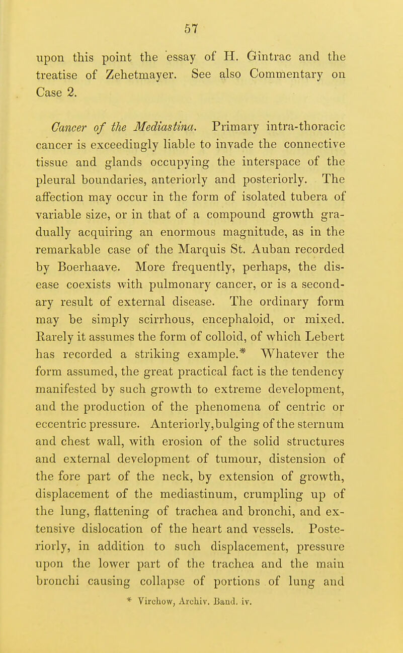 upon this point the essay of H. (jintrac and the treatise of Zehetmayer. See also Commentary on Case 2. Cancer of the Mediastina. Primary intra-thoracic cancer is exceedingly liable to invade the connective tissue and glands occupying the interspace of the pleural boundaries, anteriorly and posteriorly. The affection may occur in the form of isolated tubera of variable size, or in that of a compound growth gra- dually acquiring an enormous magnitude, as in the remarkable case of the Marquis St. Auban recorded by Boerhaave. More frequently, perhaps, the dis- ease coexists with pulmonary cancer, or is a second- ary result of external disease. The ordinary form may be simply scirrhous, encephaloid, or mixed. Rarely it assumes the form of colloid, of which Lebert has recorded a striking example.* Whatever the form assumed, the great practical fact is the tendency manifested by such growth to extreme development, and the production of the phenomena of centric or eccentric pressure. Anteriorly,bulging of the sternum and chest wall, with erosion of the solid structures and external development of tumour, distension of the fore part of the neck, by extension of growth, displacement of the mediastinum, crumpling up of the lung, flattening of trachea and bronchi, and ex- tensive dislocation of the heart and vessels. Poste- riorly, in addition to such displacement, pressure upon the lower part of the trachea and the main bronchi causing collapse of portions of lung and * Virchow, Archiv. Band. iv.