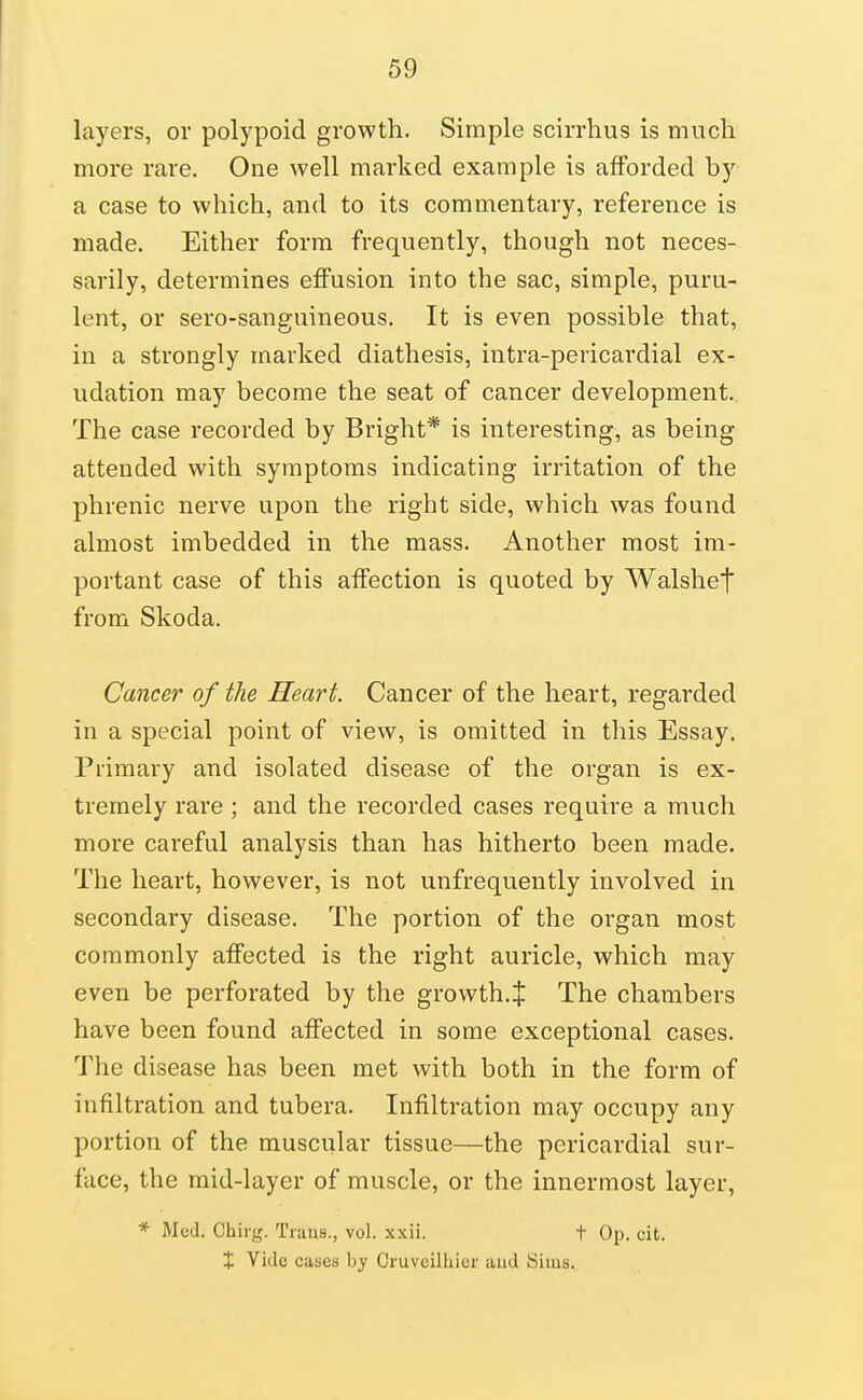 layers, or polypoid growth. Simple scirrhus is much more rare. One well marked example is afforded by a case to which, and to its commentary, reference is made. Either form frequently, though not neces- sarily, determines effusion into the sac, simple, puru- lent, or sero-sanguineous. It is even possible that, in a strongly marked diathesis, intra-pericardial ex- udation may become the seat of cancer development. The case recorded by Bright* is interesting, as being attended with symptoms indicating irritation of the phrenic nerve upon the right side, which was found almost imbedded in the mass. Another most im- portant case of this affection is quoted by Walshet from Skoda. Cancer of the Heart. Cancer of the heart, regarded in a special point of view, is omitted in this Essay. Primary and isolated disease of the organ is ex- tremely rare; and the recorded cases require a much more careful analysis than has hitherto been made. The heart, however, is not unfrequently involved in secondary disease. The portion of the organ most commonly affected is the right auricle, which may even be perforated by the growth.J The chambers have been found affected in some exceptional cases. The disease has been met with both in the form of infiltration and tubera. Infiltration may occupy any portion of the muscular tissue—the pericardial sur- face, the mid-layer of muscle, or the innermost layer, * Med. Chirg. Traus., vol. xxii. t Op. cit. + Vide cases by Cruvcilhier aud Sims.