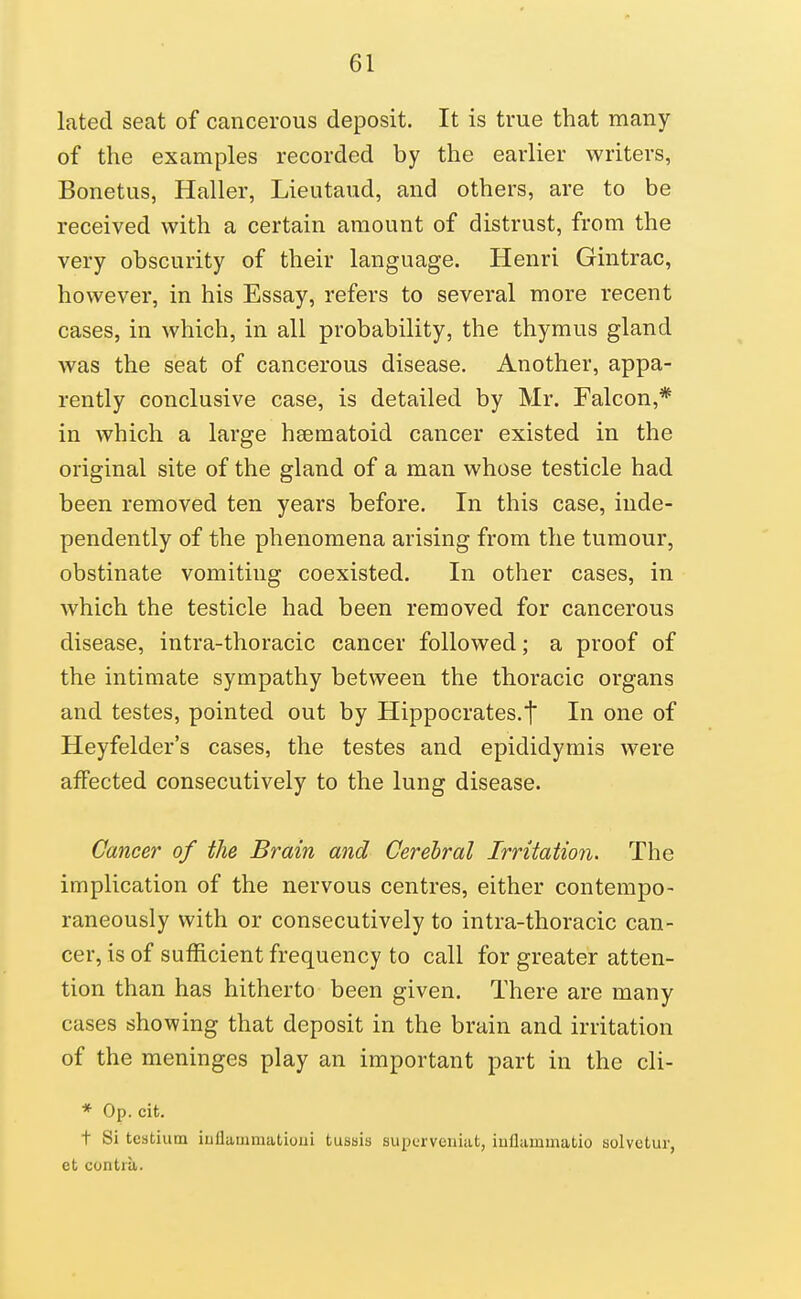 lated seat of cancerous deposit. It is true that many of the examples recorded by the earlier writers, Bonetus, Haller, Lieutaud, and others, are to be received with a certain amount of distrust, from the very obscurity of their language. Henri Gintrac, however, in his Essay, refers to several more recent cases, in which, in all probability, the thymus gland was the seat of cancerous disease. Another, appa- rently conclusive case, is detailed by Mr. Falcon,* in which a large hsematoid cancer existed in the original site of the gland of a man whose testicle had been removed ten years before. In this case, inde- pendently of the phenomena arising from the tumour, obstinate vomiting coexisted. In other cases, in which the testicle had been removed for cancerous disease, intra-thoracic cancer followed; a proof of the intimate sympathy between the thoracic organs and testes, pointed out by Hippocrates.t In one of Heyfelder's cases, the testes and epididymis were affected consecutively to the lung disease. Cancer of the Brain and Cerebral Irritation. The implication of the nervous centres, either contempo- raneously with or consecutively to intra-thoracic can- cer, is of sufficient frequency to call for greater atten- tion than has hitherto been given. There are many cases showing that deposit in the brain and irritation of the meninges play an important part in the cli- * Op. cit. t Si tcstium iuflammatioui tussis supcrveniat, inflammatio solvctur, et contra.