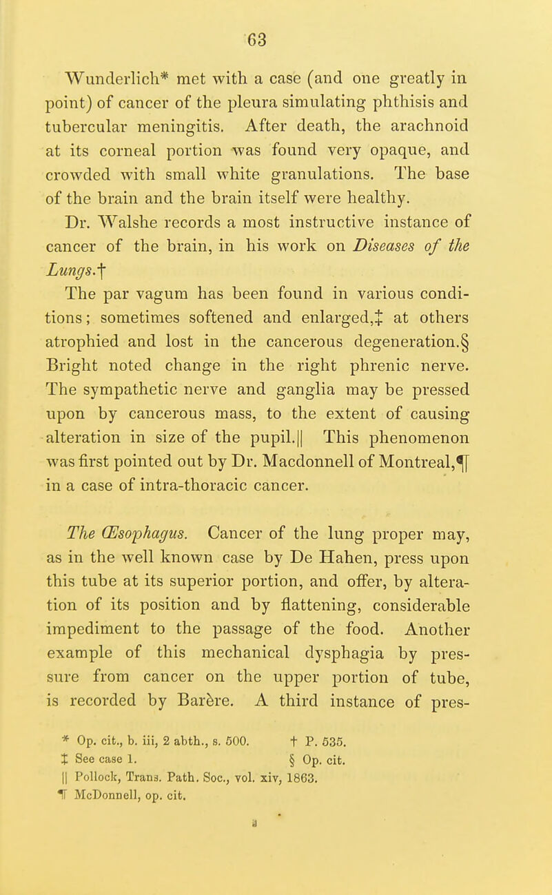 Wunderlich* met with a case (and one greatly in point) of cancer of the pleura simulating phthisis and tubercular meningitis. After death, the arachnoid at its corneal portion was found very opaque, and crowded with small white granulations. The base of the brain and the brain itself were healthy. Dr. Walshe records a most instructive instance of cancer of the brain, in his work on Diseases of the Lungs.'\ The par vagum has been found in various condi- tions ; sometimes softened and enlargedjj at others atrophied and lost in the cancerous degeneration.§ Bright noted change in the right phrenic nerve. The sympathetic nerve and ganglia may be pressed upon by cancerous mass, to the extent of causing alteration in size of the pupil. || This phenomenon was first pointed out by Dr. Macdonnell of Montreal,^ in a case of intra-thoracic cancer. The Oesophagus. Cancer of the lung proper may, as in the well known case by De Hahen, press upon this tube at its superior portion, and offer, by altera- tion of its position and by flattening, considerable impediment to the passage of the food. Another example of this mechanical dysphagia by pres- sure from cancer on the upper portion of tube, is recorded by Bar^re. A third instance of pres- * Op. cit., b. iii, 2 abth., s. 600. t P. 636. X See case 1. § Op. cit. II Pollock, Trans. Path. Soc, vol. xiv, 1863. 11 McDonnell, op. cit.