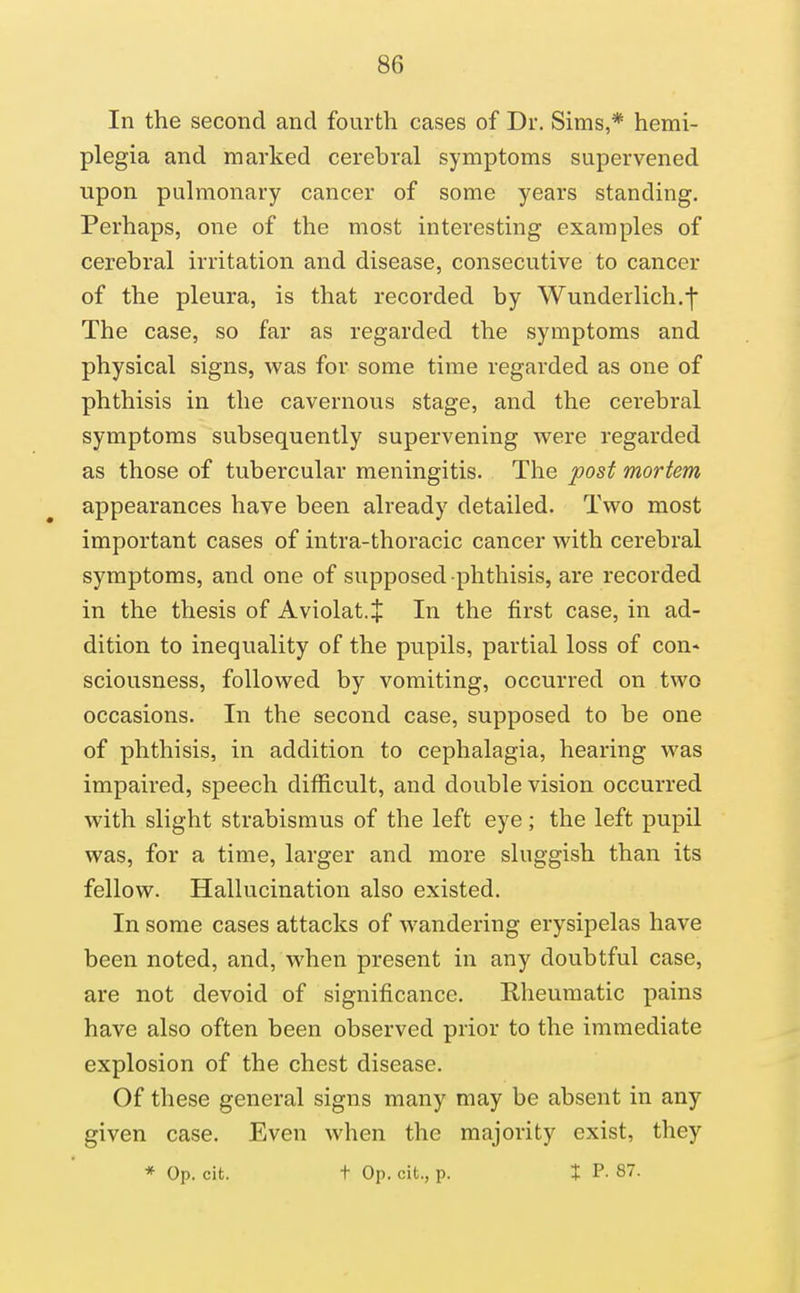 In the second and fourth cases of Dr. Sims,* hemi- plegia and marked cerebral symptoms supervened upon pulmonary cancer of some years standing. Perhaps, one of the most interesting examples of cerebral irritation and disease, consecutive to cancer of the pleura, is that recorded by Wunderlich.-|* The case, so far as regarded the symptoms and physical signs, was for some time regarded as one of phthisis in the cavernous stage, and the cerebral symptoms subsequently supervening were regarded as those of tubercular meningitis. The post mortem appearances have been already detailed. Two most important cases of intra-thoracic cancer with cerebral symptoms, and one of supposed phthisis, are recorded in the thesis of Aviolat.J In the first case, in ad- dition to inequality of the pupils, partial loss of con* sciousness, followed by vomiting, occurred on two occasions. In the second case, supposed to be one of phthisis, in addition to cephalagia, hearing was impaired, speech difficult, and double vision occurred with slight strabismus of the left eye; the left pupil was, for a time, larger and more sluggish than its fellow. Hallucination also existed. In some cases attacks of wandering erysipelas have been noted, and, when present in any doubtful case, are not devoid of significance. Rheumatic pains have also often been observed prior to the immediate explosion of the chest disease. Of these general signs many may be absent in any given case. Even when the majority exist, they * Op. cit. t Op. cit., p. X P. 87.