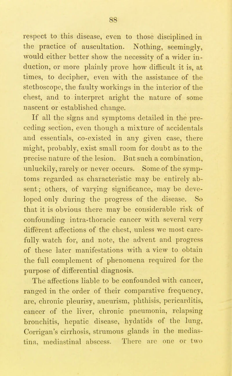 respect to this disease, even to those disciplined in the practice of auscultation. Nothing, seemingly, would either better show the necessity of a wider in- duction, or more plainly prove how difficult it is, at times, to decipher, even with the assistance of the stethoscope, the faulty workings in the interior of the chest, and to interpret aright the nature of some nascent or established change. If all the signs and symptoms detailed in the pre- ceding section, even though a mixture of accidentals and essentials, co-existed in any given case, there might, probably, exist small room for doubt as to the precise nature of the lesion. Bat such a combination, unluckily, rarely or never occurs. Some of the symp- toms regarded as characteristic may be entirely ab- sent ; others, of varying significance, may be deve- loped only during the progress of the disease. So that it is obvious there may be considerable risk of confounding intra-thoracic cancer with several very different affections of the chest, unless we most care- fully watch for, and note, the advent and progress of these later manifestations with a view to obtain the full complement of phenomena required for the purpose of differential diagnosis. The affections liable to be confounded with cancer, ranged in the order of their comparative frequency, are, chronic pleurisy, aneurism, phthisis, pericarditis, cancer of the liver, chronic pneumonia, relapsing bronchitis, hepatic disease, hydatids of the lung, Corrigan's cirrhosis, strumous glands in the medias- tina, mediastinal abscess. There arc one or two