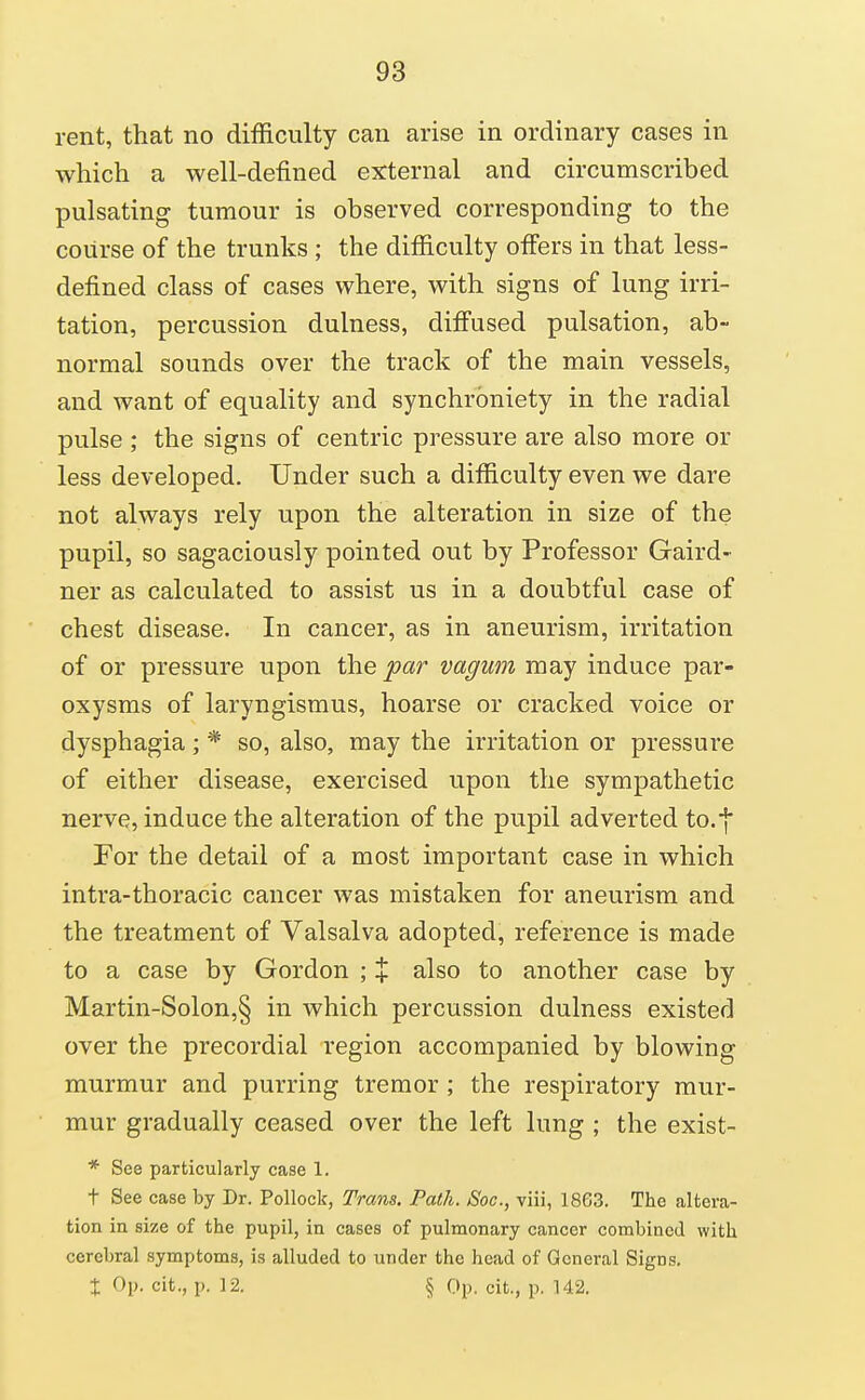 rent, that no difficulty can arise in ordinary cases in which a well-defined external and circumscribed pulsating tumour is observed corresponding to the course of the trunks; the difficulty offers in that less- defined class of cases where, with signs of lung irri- tation, percussion dulness, difi'used pulsation, ab- normal sounds over the track of the main vessels, and want of equality and synchrbniety in the radial pulse ; the signs of centric pressure are also more or less developed. Under such a difficulty even we dare not always rely upon the alteration in size of the pupil, so sagaciously pointed out by Professor Gaird- ner as calculated to assist us in a doubtful case of chest disease. In cancer, as in aneurism, irritation of or pressure upon the par vaguin may induce par- oxysms of laryngismus, hoarse or cracked voice or dysphagia ; * so, also, may the irritation or pressure of either disease, exercised upon the sympathetic nerve, induce the alteration of the pupil adverted to.-j For the detail of a most important case in which intra-thoracic cancer was mistaken for aneurism and the treatment of Valsalva adopted, reference is made to a case by Gordon ; % also to another case by Martin-Solon,§ in which percussion dulness existed over the precordial region accompanied by blowing murmur and purring tremor ; the respiratory mur- mur gradually ceased over the left lung ; the exist- * See particularly case 1. t See case by Dr. Pollock, Trans. Path. Soc, viii, 1863. The altera- tion in size of the pupil, in cases of pulmonary cancer combined with cerebral symptoms, is alluded to under the head of General Signs. t Op. cit., p. 12. § Op. cit., p. 142.