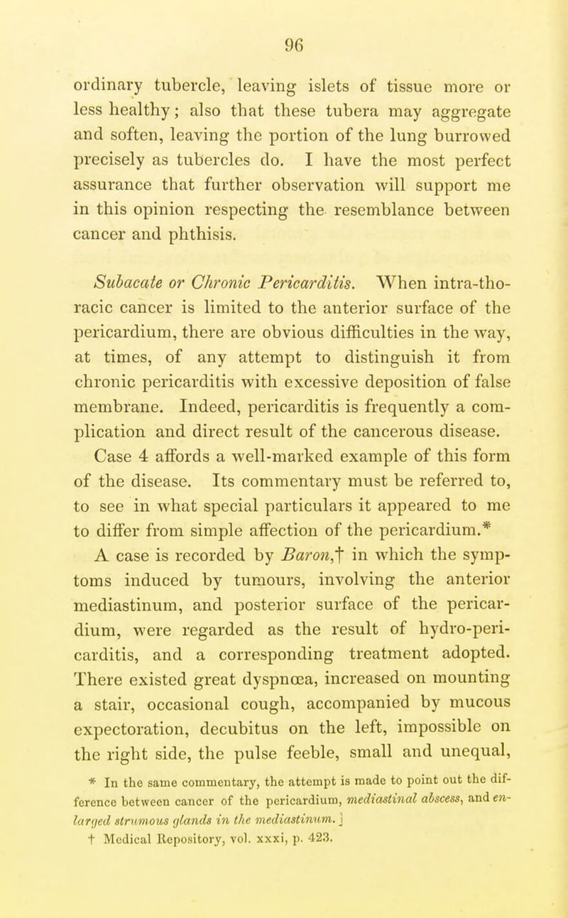 ordinary tubercle, leaving islets of tissue more or less healthy; also that these tubera may aggregate and soften, leaving the portion of the lung burrowed precisely as tubercles do. I have the most perfect assurance that further observation will support me in this opinion respecting the resemblance between cancer and phthisis. Suhacate or Chronic Pericarditis. When intra-tho- racic cancer is limited to the anterior surface of the pericardium, there are obvious difficulties in the way, at times, of any attempt to distinguish it from chronic pericarditis with excessive deposition of false membrane. Indeed, pericarditis is frequently a com- plication and direct result of the cancerous disease. Case 4 affords a well-marked example of this form of the disease. Its commentary must be referred to, to see in what special particulars it appeared to me to differ from simple affection of the pericardium.* A case is recorded by Baron,'\ in which the symp- toms induced by tumours, involving the anterior mediastinum, and posterior surface of the pericar- dium, were regarded as the result of hydro-peri- carditis, and a corresponding treatment adopted. There existed great dyspnoea, increased on mounting a stair, occasional cough, accompanied by mucous expectoration, decubitus on the left, impossible on the right side, the pulse feeble, small and unequal, * In the same commentary, the attempt is made to point out the dif- ference between cancer of the pericardium, mediastinal abscess, and en- larrjed strumous glands in the mediastinum, j t Medical Repository, vol. xxxi, p. 423.