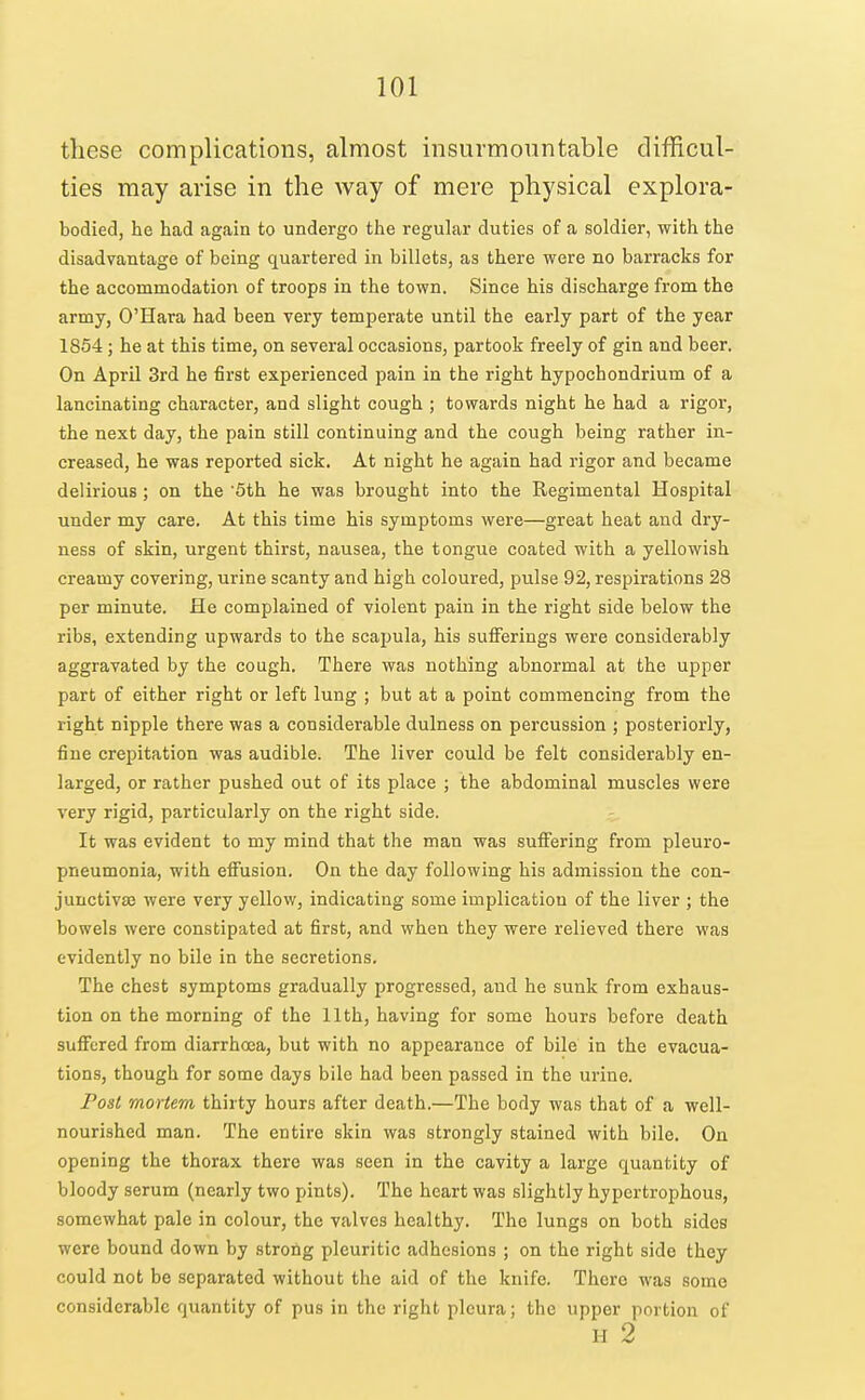 these complications, almost insurmountable difRcul- ties may arise in the way of mere physical explora- bodied, he had again to undergo the regular duties of a soldier, with the disadvantage of being quartered in billets, as there were no barracks for the accommodation of troops in the town. Since his discharge from the army, O'Hara had been very temperate until the early part of the year 1854; he at this time, on several occasions, partook freely of gin and beer. On April 3rd he first experienced pain in the right hypochondrium of a lancinating character, and slight cough ; towards night he had a rigor, the next day, the pain still continuing and the cough being rather in- creased, he was reported sick. At night he again had rigor and became delirious ; on the '5th. he was brought into the Regimental Hospital under my care. At this time his symptoms were—great heat and dry- ness of skin, urgent thirst, nausea, the tongue coated with a yellowish creamy covering, urine scanty and high coloured, pulse 92, respirations 28 per minute. He complained of violent pain in the right side below the ribs, extending upwards to the scajjula, his sufferings were considerably aggravated by the cough. There was nothing abnormal at the upper part of either right or left lung ; but at a point commencing from the right nipple there was a considerable dulness on percussion ; posteriorly, fine crepitation was audible. The liver could be felt considerably en- larged, or rather pushed out of its place ; the abdominal muscles were very rigid, particularly on the right side. It was evident to my mind that the man was suffering from pleuro- pneumonia, with effusion. On the day following his admission the con- junctivaj were very yellow, indicating some implication of the liver ; the bowels were constipated at first, and when they were relieved there was evidently no bile in the secretions. The chest symptoms gradually progressed, and he sunk from exhaus- tion on the morning of the 11th, having for some hours before death suffered from diarrhoea, but with no appearance of bile in the evacua- tions, though for some days bile had been passed in the urine. Post mortem thirty hours after death.—The body was that of a well- nourished man. The entire skin was strongly stained with bile. On opening the thorax there was seen in the cavity a large quantity of bloody serum (nearly two pints). The heart was slightly hypertrophous, somewhat pale in colour, the valves healthy. The lungs on both sides were bound down by strong pleuritic adhesions ; on the right side they could not be separated without the aid of the knife. There was some considerable quantity of pus in the right pleura; the upper portion of H 2