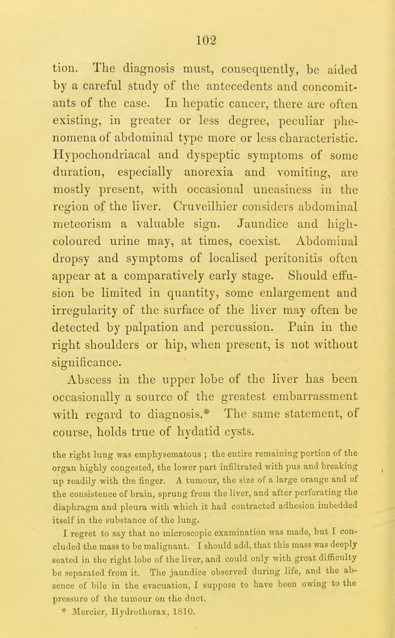 tion. The diagnosis must, consequently, be aided by a careful study of the antecedents and concomit- ants of the case. In hepatic cancer, there are often existing, in greater or less degree, peculiar phe- nomena of abdominal type more or less characteristic. Hypochondriacal and dyspeptic symptoms of some duration, especially anorexia and vomiting, are mostly present, with occasional uneasiness in the region of the liver. Cruveilhier considers abdominal meteorism a valuable sign. Jaundice and high- coloured urine may, at times, coexist. Abdominal dropsy and symptoms of localised peritonitis often appear at a comparatively early stage. Should effu- sion be limited in quantity, some enlargement and irregularity of the surface of the liver may often be detected by palpation and percussion. Pain in the right shoulders or hip, when present, is not without significance. Abscess in the upper lobe of the liver has been occasionally a source of the greatest embarrassment with regard to diagnosis.* The same statement, of course, holds true of hydatid cysts. the right lung was emphysematous ; the entire remaining portion of the organ highly congested, the lower part infiltrated with pus and breaking up readily with the finger. A tumour, the size of a large orange and of the consistence of brain, sprung from the liver, and after perforating the diaphragm and pleura with which it had contracted adhesion imbedded itself in the substance of the lung. I regret to say that no microscopic examination was made, but I con- cluded the mass to be malignant. I should add, that this mass was deeply seated in the right lobe of the liver, and could only with great difficulty be separated from it. The jaundice observed during life, and the ab- sence of bile in the evacuation, I suppose to have been owing to the pressure of the tumour on the duct. * Mcrcier, llydrothorax, 1810.