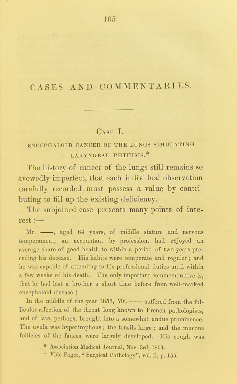 CASES AND COMMENTAEIES. Case I. ENCEPHALOID CANCER OF THE LUNGS SIMULATING • LARYNGEAL PHTHISIS.* The history of cancer of the lungs still remains so avowedly imperfect, that each individual observation carefully recorded must possess a value by contri- buting to fill up the existing deficiency. The subjoined case presents many points of inte- rest :— Mr. , aged 64 years, of middle stature and nervous temperament, an accountant by profession, had enjoyed an average share of good health to within a period of two years pre- ceding his decease. His habits were temperate and regular; and he was capable of attending to his professional duties until within a few weeks of his death. The only important commemorative is, that he had lost a brother a short time before from well-marked encephaloid disease.f In the middle of the year 1853, Mr. suffered from the fol- licular affection of the throat long known to French pathologists, and of late, perhaps, brought into a somewhat undue prominence. The uvula was hypertrophous; the tonsils large ; and the mucous follicles of the fauces were largely developed. His cough was * Association Medical Journal, Nov. 3rd, 1854. t Vide Paget,  Surgical Pathology, vol. ii, p. 155.