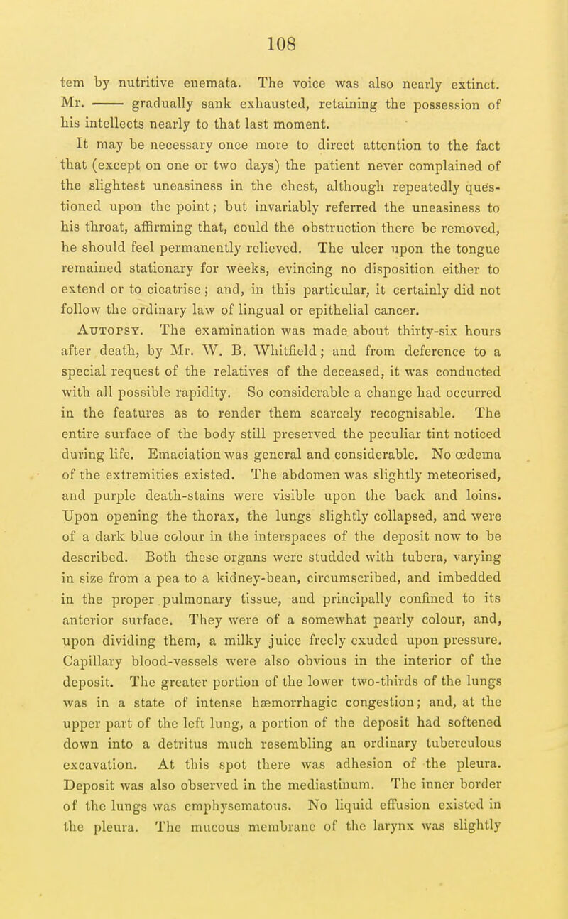 tern by nutritive enemata. The voice was also nearly extinct. Mr. gradually sank exhausted, retaining the possession of his intellects nearly to that last moment. It may be necessary once more to direct attention to the fact that (except on one or two days) the patient never complained of the slightest uneasiness in the chest, although repeatedly ques- tioned upon the point; but invariably referred the uneasiness to his throat, affirming that, could the obstruction there be removed, he should feel permanently relieved. The ulcer upon the tongue remained stationary for weeks, evincing no disposition either to extend or to cicatrise; and, in this particular, it certainly did not follow the ordinary law of lingual or epithelial cancer. ATTTorsY. The examination was made about thirty-six hours after death, by Mr. W. B. Whitfield; and from deference to a special request of the relatives of the deceased, it was conducted with all possible rapidity. So considerable a change had occurred in the features as to render them scarcely recognisable. The entire surface of the body still preserved the peculiar tint noticed during life. Emaciation was general and considerable. No oedema of the extremities existed. The abdomen was slightly meteorised, and purple death-stains were visible upon the back and loins. Upon opening the thorax, the lungs slightly collapsed, and were of a dark blue colour in the interspaces of the deposit now to be described. Both these organs were studded with tubera, varying in size from a pea to a kidney-bean, circumscribed, and imbedded in the proper pulmonary tissue, and principally confined to its anterior surface. They were of a somewhat pearly colour, and, upon dividing them, a milky juice freely exuded upon pressure. Capillary blood-vessels were also obvious in the interior of the deposit. The greater portion of the lower two-thirds of the lungs was in a state of intense hsemorrhagic congestion; and, at the upper part of the left lung, a portion of the deposit had softened down into a detritus much resembling an ordinary tuberculous excavation. At this spot there was adhesion of the pleura. Deposit was also observed in the mediastinum. The inner border of the lungs was emphysematous. No liquid effusion existed in the pleura. The mucous membrane of the larynx was slightly