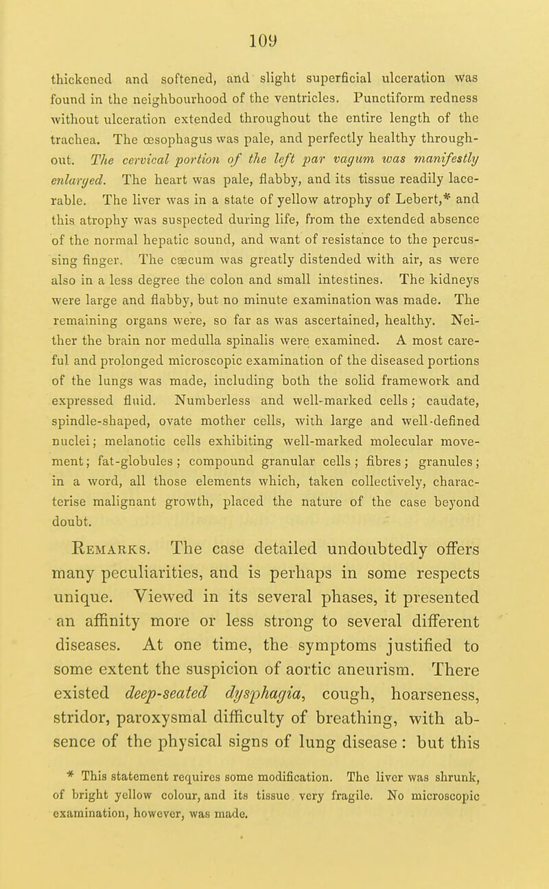 thickened and softened, and slight superficial ulceration was found in the neighbourhood of the ventricles. Punctiform redness without ulceration extended throughout the entire length of the trachea. The oesophagus was pale, and perfectly healthy through- oi\t. The cervical portion of the left par vagum was manifestly enlarcjed. The heart was pale, flabby, and its tissue readily lace- rable. The liver was in a state of yellow atrophy of Lebert,* and this atrophy was suspected during life, from the extended absence of the normal hepatic sound, and want of resistance to the percus- sing finger. The csecum was greatly distended with aii', as were also in a less degree the colon and small intestines. The kidneys were large and flabby, but no minute examination was made. The remaining organs were, so far as was ascertained, healthy. Nei- ther the brain nor medulla spinalis were examined. A most care- ful and prolonged microscopic examination of the diseased portions of the lungs was made, including both the solid framework and expressed fluid. Numberless and well-marked cells; caudate, spindle-shaped, ovate mother cells, wilh large and well-defined nuclei; melanotic cells exhibiting well-marked molecular move- ment ; fat-globules ; compound granular cells ; fibres ; granules; in a word, all those elements which, taken collectively, charac- terise malignant growth, placed the nature of the case beyond doubt. Remarks. The case detailed undoubtedly offers many peculiarities, and is perhaps in some respects unique. Viewed in its several phases, it presented an affinity more or less strong to several different diseases. At one time, the symptoms justified to some extent the suspicion of aortic aneurism. There existed deep-seated dysphagia, cough, hoarseness, stridor, paroxysmal difficulty of breathing, with ab- sence of the physical signs of lung disease: but this * This statement requires some modification. The liver was shrunk, of bright yellow colour, and its tissue very fragile. No microscopic examination, however, was made.