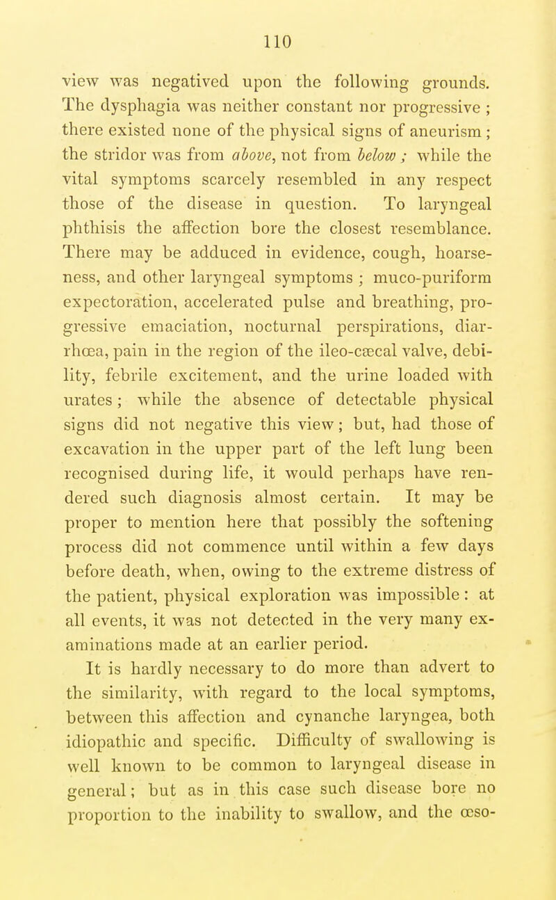 view was negatived upon the following grounds. The dysphagia was neither constant nor progressive ; there existed none of the physical signs of aneurism; the stridor was from above, not from helov); while the vital symptoms scarcely resembled in any respect those of the disease in question. To laryngeal phthisis the affection bore the closest resemblance. There may be adduced in evidence, cough, hoarse- ness, and other laryngeal symptoms ; muco-puriform expectoration, accelerated pulse and breathing, pro- gressive emaciation, nocturnal perspirations, diar- rhoea, pain in the region of the ileo-c£Ecal valve, debi- lity, febrile excitement, and the urine loaded with urates; while the absence of detectable physical signs did not negative this view; but, had those of excavation in the upper part of the left lung been recognised during life, it would perhaps have ren- dered such diagnosis almost certain. It may be proper to mention here that possibly the softening process did not commence until within a few days before death, when, owing to the extreme distress of the patient, physical exploration was impossible : at all events, it was not detected in the very many ex- aminations made at an earlier period. It is hardly necessary to do more than advert to the similarity, with regard to the local symptoms, between this affection and cynanche laryngea, both idiopathic and specific. Difficulty of swallowing is well known to be common to laryngeal disease in general; but as in this case such disease bore no proportion to the inability to swallow, and the ocso-