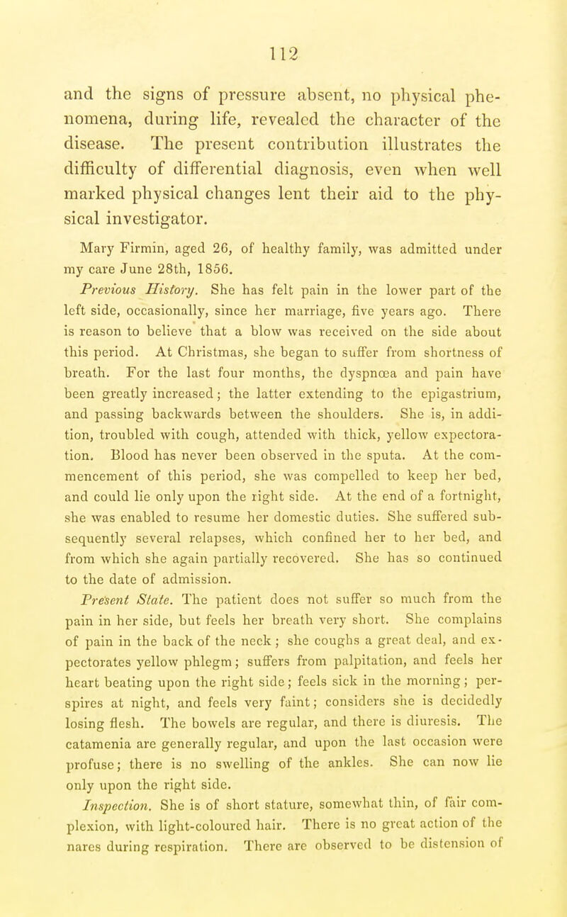 and the signs of pressure absent, no physical phe- nomena, during life, revealed the character of the disease. The present contribution illustrates the ditRculty of differential diagnosis, even when well marked physical changes lent their aid to the phy- sical investigator. Mary Firmin, aged 26, of healthy family, was admitted under my care June 28th, 1856, Previous History. She has felt pain in the lower part of the left side, occasionally, since her marriage, five years ago. There is reason to believe that a blow was received on the side about this period. At Christmas, she began to suffer from shortness of breath. For the last four months, the dyspnoea and pain have been greatly increased; the latter extending to the epigastrium, and passing backwards between the shoulders. She is, in addi- tion, troubled with cough, attended with thick, yellow expectora- tion. Blood has never been observed in the sputa. At the com- mencement of this period, she was compelled to keep her bed, and could lie only upon the right side. At the end of a fortnight, she was enabled to resume her domestic duties. She suffered sub- sequently several relapses, which confined her to her bed, and from which she again partially recovered. She has so continued to the date of admission. Present State. The patient does not suffer so much from the pain in her side, but feels her breath very short. She complains of pain in the back of the neck; she coughs a great deal, and ex- pectorates yellow phlegm; suffers from palpitation, and feels her heart beating upon the right side; feels sick in the morning; per- spires at night, and feels very faint; considers she is decidedly losing flesh. The bowels are regular, and there is diuresis. The catamenia are generally regular, and upon the last occasion were profuse; there is no swelling of the ankles. She can now lie only upon the right side. Inspection. She is of short stature, somewhat thin, of fair com- plexion, with light-coloured hair. There is no great action of the nares during respiration. There are observed to be distension of