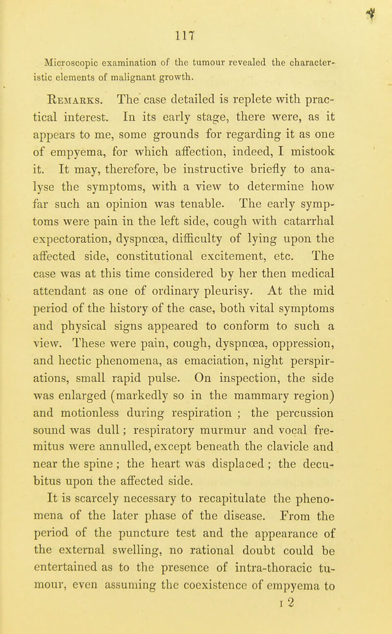 Microscopic examination of the tumour revealed the character- istic elements of malignant growth. Remarks. The case detailed is replete with prac- tical interest. In its early stage, there were, as it appears to me, some grounds for regarding it as one of empyema, for which affection, indeed, I mistook it. It may, therefore, be instructive briefly to ana- lyse the symptoms, with a view to determine how far such an opinion was tenable. The early symp- toms were pain in the left side, cough with catarrhal expectoration, dyspnoea, difiiculty of lying upon the afiected side, constitutional excitement, etc. The case was at this time considered by her then medical attendant as one of ordinary pleurisy. At the mid period of the history of the case, both vital symptoms and physical signs appeared to conform to such a view. These were pain, cough, dyspnoea, oppression, and hectic phenomena, as emaciation, night perspir- ations, small rapid pulse. On inspection, the side was enlarged (markedly so in the mammary region) and motionless during respiration ; the percussion sound was dull; respiratory murmur and vocal fre- mitus were annulled, except beneath the clavicle and near the spine; the heart was displaced; the decu- bitus upon the affected side. It is scarcely necessary to recapitulate the pheno- mena of the later phase of the disease. From the period of the puncture test and the appearance of the external swelling, no rational doubt could be entertained as to the presence of intra-thoracic tu- mour, even assuming the coexistence of empyema to I 2