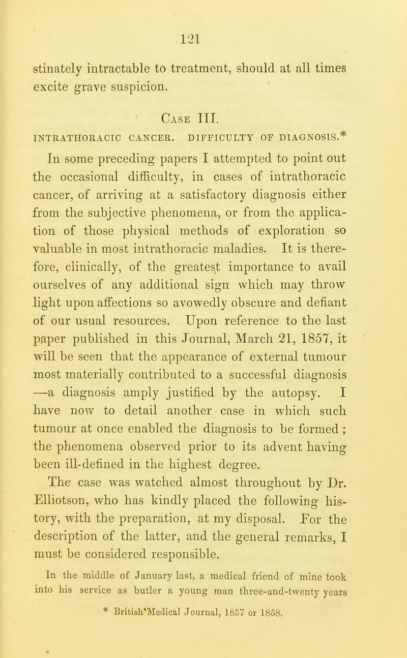 stinately intractable to treatment, should at all times excite grave suspicion. Case III. INTRATHORACIC CANCER. DIFFICULTY OF DIAGNOSIS.* In some preceding papers I attempted to point out the occasional diflB.culty, in cases of intrathoracic cancer, of arriving at a satisfactory diagnosis either from the subjective phenomena, or from the applica- tion of those physical methods of exploration so valuable in most intrathoracic maladies. It is there- fore, clinically, of the greatest importance to avail ourselves of any additional sign which may throw light upon affections so avowedly obscure and defiant of our usual resources. Upon reference to the last paper published in this Journal, March 21, 1857, it will be seen that the appearance of external tumour most materially contributed to a successful diagnosis —a diagnosis amply justified by the autopsy. I have now to detail another case in which such tumour at once enabled the diagnosis to be formed ; the phenomena observed prior to its advent having been ill-defined in the highest degree. The case was watched almost throughout by Dr. Elliotson, who has tindly placed the following his- tory, with the preparation, at my disposal. For the description of the latter, and the general remarks, I must be considered responsible. In the middle of January last, a medical friend of mine took into his service as butler a young man three-and-twenty years * British*Mcdical Journal, 1857 or 1858.