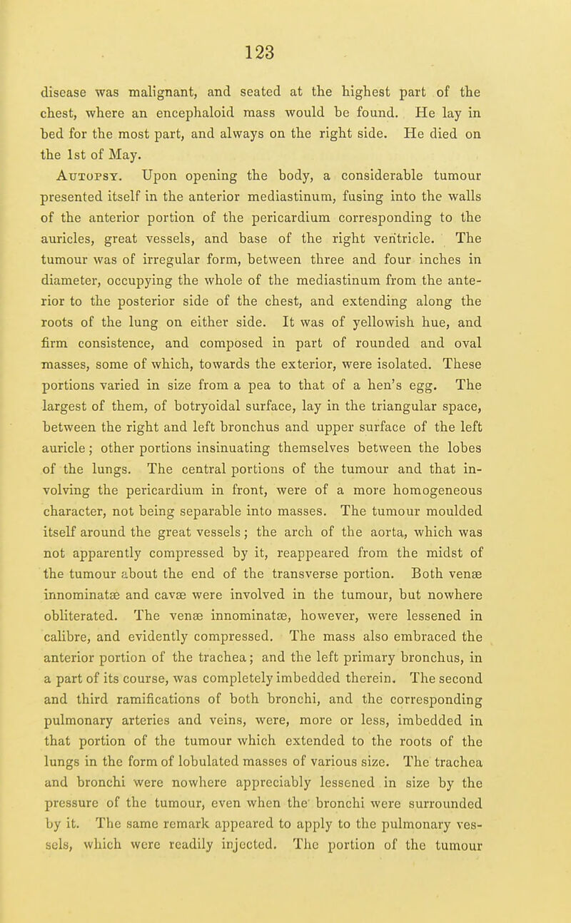 disease was malignant, and seated at the highest part of the chest, where an encephaloid mass would be found. He lay in bed for the most part, and always on the right side. He died on the 1st of May. Autopsy. Upon opening the body, a considerable tumour presented itself in the anterior mediastinum, fusing into the walls of the anterior portion of the pericardium corresponding to the auricles, great vessels, and base of the right ventricle. The tumour was of irregular form, between three and four inches in diameter, occupying the whole of the mediastinum from the ante- rior to the posterior side of the chest, and extending along the roots of the lung on either side. It was of yellowish hue, and firm consistence, and composed in part of rounded and oval masses, some of which, towards the exterior, were isolated. These portions varied in size from a pea to that of a hen's egg. The largest of them, of botryoidal surface, lay in the triangular space, between the right and left bronchus and upper surface of the left auricle; other portions insinuating themselves between the lobes of the lungs. The central portions of the tumour and that in- volving the pericardium in front, were of a more homogeneous character, not being separable into masses. The tumour moulded itself around the great vessels; the arch of the aorta, which was not apparently compressed by it, reappeared from the midst of the tumour about the end of the transverse portion. Both venae innominatse and cavae were involved in the tumour, but nowhere obliterated. The venae innominatse, however, were lessened in calibre, and evidently compressed. The mass also embraced the anterior portion of the trachea; and the left primary bronchus, in a part of its course, was completely imbedded therein. The second and third ramifications of both bronchi, and the corresponding pulmonary arteries and veins, were, more or less, imbedded in that portion of the tumour which extended to the roots of the lungs in the form of lobulated masses of various size. The trachea and bronchi were nowhere appreciably lessened in size by the pressure of the tumour, even when the' bronchi were surrounded by it. The same remark appeared to apply to the pulmonary ves- sels, which were readily injected. The portion of the tumour