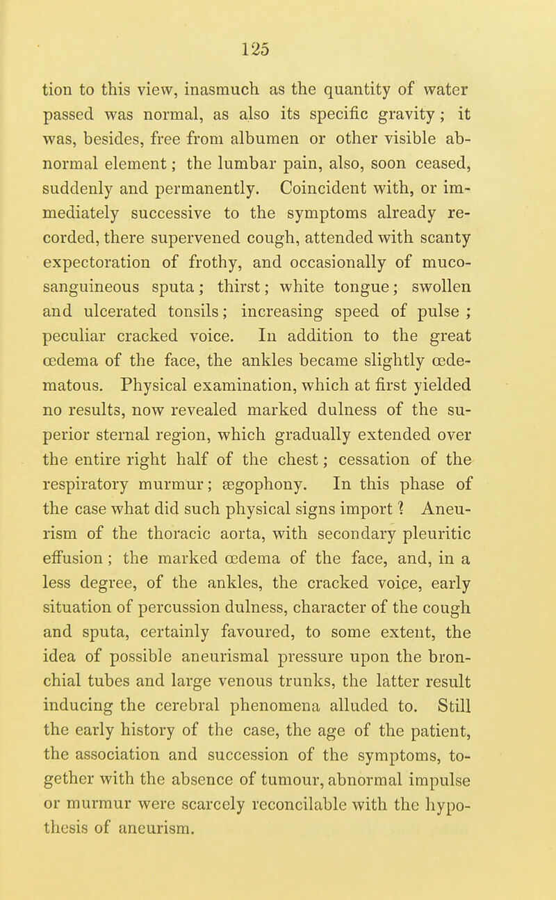 tion to this view, inasmuch as the quantity of water passed was normal, as also its specific gravity; it was, besides, free from albumen or other visible ab- normal element; the lumbar pain, also, soon ceased, suddenly and permanently. Coincident with, or im- mediately successive to the symptoms already re- corded, there supervened cough, attended with scanty expectoration of frothy, and occasionally of muco- sanguineous sputa; thirst; white tongue; swollen and ulcerated tonsils; increasing speed of pulse ; peculiar cracked voice. In addition to the great oedema of the face, the ankles became slightly cede- matous. Physical examination, which at first yielded no results, now revealed marked dulness of the su- perior sternal region, which gradually extended over the entire right half of the chest; cessation of the respiratory murmur; segophony. In this phase of the case what did such physical signs import 1 Aneu- rism of the thoracic aorta, with secondary pleuritic effusion ; the marked oedema of the face, and, in a less degree, of the ankles, the cracked voice, early situation of percussion dulness, character of the cough and sputa, certainly favoured, to some extent, the idea of possible aneurismal pressure upon the bron- chial tubes and large venous trunks, the latter result inducing the cerebral phenomena alluded to. Still the early history of the case, the age of the patient, the association and succession of the symptoms, to- gether with the absence of tumour, abnormal impulse or murmur were scarcely reconcilable with the hypo- thesis of aneurism.