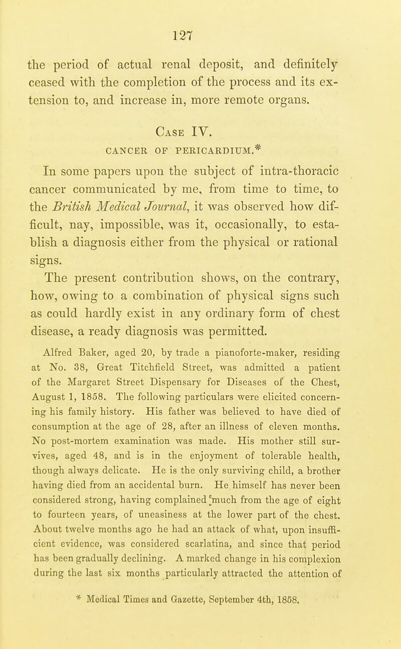 the period of actual renal deposit, and definitely ceased with the completion of the process and its ex- tension to, and increase in, more remote organs. Case IV. GANGER OF PERICARDIUM.* In some papers upon the subject of intra-thoracic cancer communicated by me, from time to time, to the British Medical Journal^ it was observed how dif- ficult, nay, impossible, was it, occasionally, to esta- blish a diagnosis either from the physical or rational signs. The present contribution shows, on the contrary, how, owing to a combination of physical signs such as could hardly exist in any ordinary form of chest disease, a ready diagnosis was permitted. Alfred Baker, aged 20, by trade a pianoforte-maker, residing at No. 38, Great Titchfield Street, was adnnitted a patient of the Margaret Street Dispensary for Diseases of the Chest, August 1, 1858. The following particulars were elicited concern- ing his family history. His father was believed to have died of consumption at the age of 28, after an illness of eleven months. No post-mortem examination was made. His mother still sur- vives, aged 48, and is in the enjoyment of tolerable health, though always delicate. He is the only surviving child, a brother having died from an accidental burn. He himself has never been considered strong, having complained much from the age of eight to fourteen years, of uneasiness at the lower part of the chest. About twelve months ago he had an attack of what, upon insuffi- cient evidence, was considered scarlatina, and since that period has been gradually declining. A marked change in his complexion during the last six months particularly attracted the attention of * Medical Times and Gazette, September 4th, 1868.