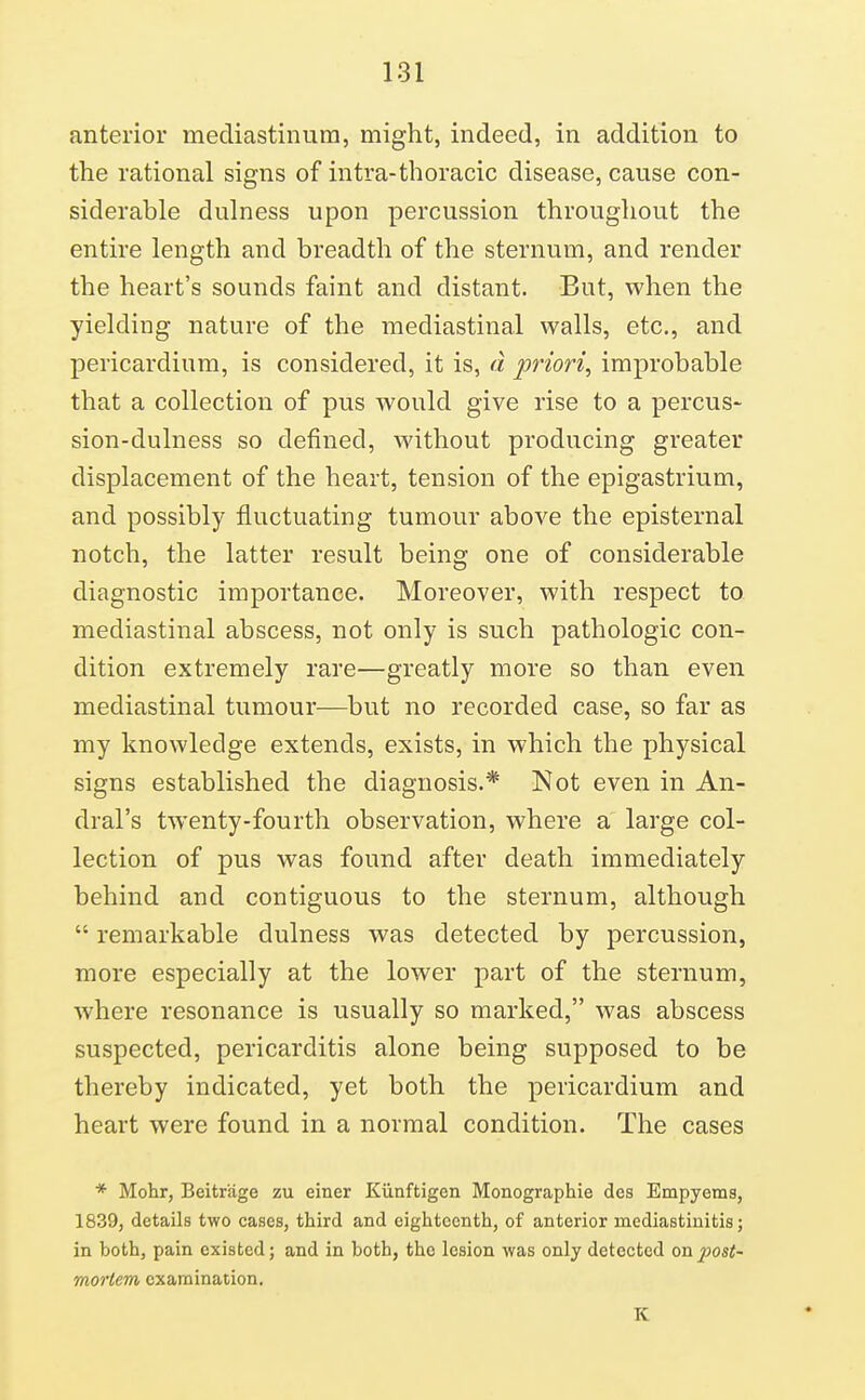 anterior mediastinum, might, indeed, in addition to the rational signs of intra-thoracic disease, cause con- siderable dulness upon percussion throughout the entire length and breadth of the sternum, and render the heart's sounds faint and distant. But, when the yielding nature of the mediastinal walls, etc., and pericardium, is considered, it is, d priori, improbable that a collection of pus would give rise to a percus- sion-dulness so defined, without producing greater displacement of the heart, tension of the epigastrium, and possibly fluctuating tumour above the episternal notch, the latter result being one of considerable diagnostic importance. Moreover, with respect to mediastinal abscess, not only is such pathologic con- dition extremely rare—greatly more so than even mediastinal tumour—but no recorded case, so far as my knowledge extends, exists, in which the physical signs established the diagnosis.* Not even in An- dral's twenty-fourth observation, where a large col- lection of pus was found after death immediately behind and contiguous to the sternum, although  remarkable dulness was detected by percussion, more especially at the lower part of the sternum, where resonance is usually so marked, was abscess suspected, pericarditis alone being supposed to be thereby indicated, yet both the pericardium and heart were found in a normal condition. The cases * Mohr, Beitriige zu einer Kiinftigen Monographie des Empyems, 1839, details two cases, third and eighteenth, of anterior mediastinitis; in bothj pain existed; and in both, the lesion was only detected on post- mortem examination. K