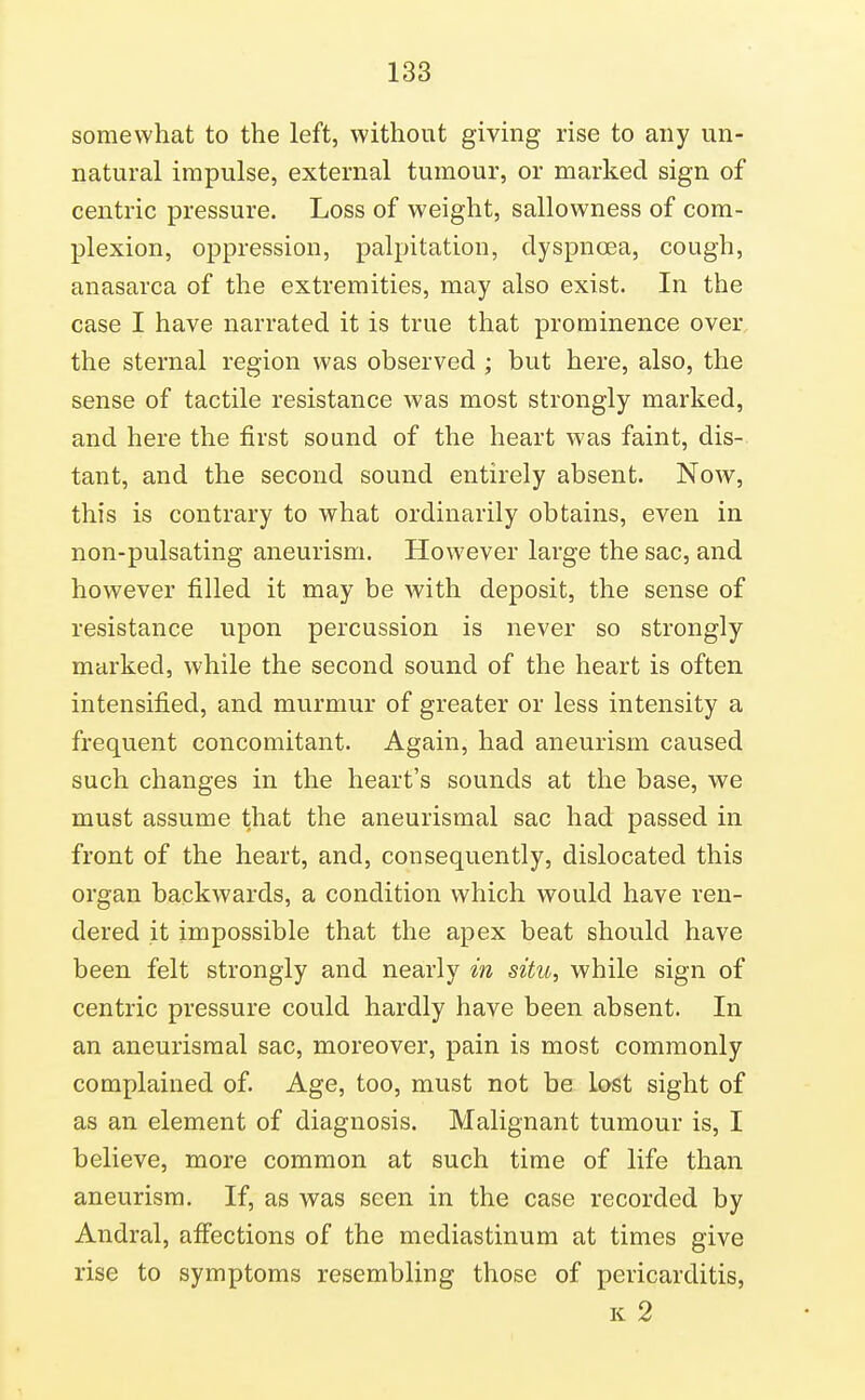 somewhat to the left, without giving rise to any un- natural impulse, external tumour, or marked sign of centric pressure. Loss of weight, sallowness of com- plexion, oppression, palpitation, dyspnoea, cough, anasarca of the extremities, may also exist. In the case I have narrated it is true that prominence over the sternal region was observed ; but here, also, the sense of tactile resistance was most strongly marked, and here the first sound of the heart was faint, dis- tant, and the second sound entirely absent. Now, this is contrary to what ordinarily obtains, even in non-pulsating aneurism. However large the sac, and however filled it may be with deposit, the sense of resistance upon percussion is never so strongly marked, while the second sound of the heart is often intensified, and murmur of greater or less intensity a frequent concomitant. Again, had aneurism caused such changes in the heart's sounds at the base, we must assume that the aneurismal sac had passed in front of the heart, and, consequently, dislocated this organ backwards, a condition which would have ren- dered it impossible that the apex beat should have been felt strongly and nearly in situ, while sign of centric pressure could hardly have been absent. In an aneurismal sac, moreover, pain is most commonly complained of. Age, too, must not be lost sight of as an element of diagnosis. Malignant tumour is, I believe, more common at such time of life than aneurism. If, as was seen in the case recorded by Andral, affections of the mediastinum at times give rise to symptoms resembling those of pericarditis, K 2