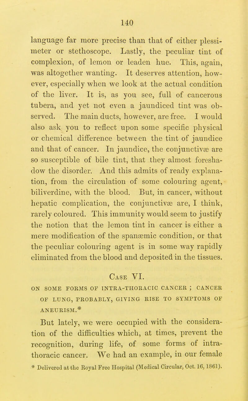 language far more precise than that of either plessi- meter or stethoscope. Lastly, the peculiar tint of complexion, of lemon or leaden hue. This, again, was altogether wanting. It deserves attention, how- ever, especially when we look at the actual condition of the liver. It is, as you see, full of cancerous tubera, and yet not even a jaundiced tint was ob- served. The main ducts, however, are free. I would also ask you to reflect upon some specific physical or chemical difierence between the tint of jaundice and that of cancer. In jaundice, the conjunctivge are so susceptible of bile tint, that they almost foresha- dow the disorder. And this admits of ready explana- tion, from the circulation of some colouring agent, biliverdine, with the blood. But, in cancer, without hepatic complication, the conjunctivae are, I think, rarely coloured. This immunity would seem to justify the notion that the lemon tint in cancer is either a mere modification of the spansemic condition, or that the peculiar colouring agent is in some way rapidly eliminated from the blood and deposited in the tissues. Case VI. ON SOME FORMS OF INTRA-THORACIC CANCER ; CANCER OF LUNG, PROBABLY, GIVING RISE TO SYMPTOMS OF ANEURISM.* But lately, we were occupied with the considera- tion of the difficulties which, at times, prevent the recognition, during life, of some forms of intra- thoracic cancer. We had an example, in our female * Delivered at the Royal Free Hospital (Medical Circular, Oct. 16,1861).