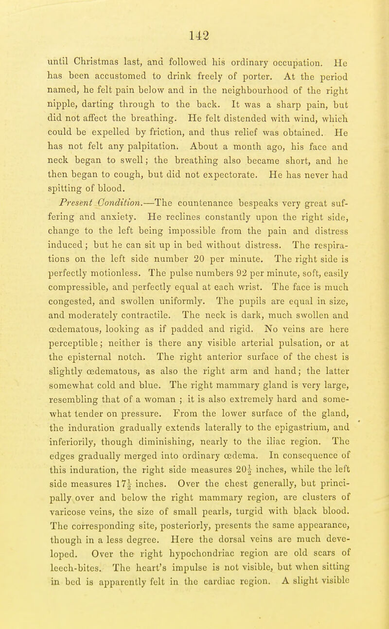 U2 until Christmas last, and followed his ordinary occupation. He has been accustomed to drink freely of porter. At the period named, he felt pain below and in the neighbourhood of the right nipple, darting through to the back. It was a sharp pain, but did not affect the breathing. He felt distended with wind, which could be expelled by friction, and thus relief was obtained. He has not felt any palpitation. About a month ago, his face and neck began to swell; the breathing also became short, and he then began to cough, but did not expectorate. He has never had spitting of blood. Present Condition.—The countenance bespeaks very great suf- fering and anxiety. He reclines constantly upon the right side, change to the left being impossible from the pain and distress induced; but he can sit up in bed without distress. The respira- tions on the left side number 20 per minute. The right side is perfectly motionless. The pulse numbers 92 per minute, soft, easily compressible, and perfectly equal at each wrist. The face is much congested, and swollen uniformly. The pupils are equal in size, and moderately contractile. The neck is dark, much swollen and oedematous, looking as if padded and rigid. No veins are here perceptible; neither is there any visible arterial pulsation, or at the eijisternal notch. The right anterior surface of the chest is slightly oedematous, as also the right arm and hand; the latter somewhat cold and blue. The right mammary gland is very large, resembling that of a woman ; it is also extremely hard and some- what tender on pressure. From the lower surface of the gland, the induration gradually extends laterally to the epigastrium, and inferiorily, though diminishing, nearly to the iliac region. The edges gradually merged into ordinary oedema. In consequence of this induration, the right side measures 20^ inches, while the left side measures 17| inches. Over the chest generally, but princi- pally over and below the right mammary region, are clusters of varicose veins, the size of small pearls, turgid with black blood. The corresponding site, posteriorly, presents the same appearance, though in a less degree. Here the dorsal veins are much deve- loped. Over the right hypochondriac region are old scars of leech-bites. The heart's impulse is not visible, but when sitting in bed is apparently felt in the cardiac region. A slight visible