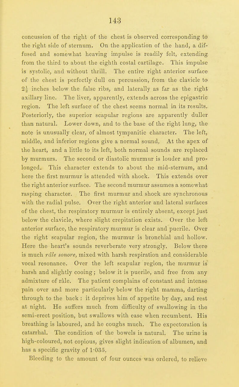 concussion of the right of the chest is observed corresponding to the right side of sternum. On the application of the hand, a dif- fused and somewhat heaving impulse is readily felt, extending from the third to about the eighth costal cartilage. This impulse is systolic, and without thrill. The entire right anterior surface of the chest is perfectly dull on percussion, from the clavicle to 2| inches below the false ribs, and laterally as far as the right axillary line. The liver, apparently, extends across the epigastric region. The left surface of the chest seems normal in its results. Posteriorly, the superior scapular regions are apparently duller than natural. Lower down, and to the base of the right lung, the note is unusually clear, of almost tympanitic character. The left, middle, and inferior regions give a normal sound. At the apex of the heart, and a little to its left, both normal sounds are replaced by murmurs. The second or diastolic murmur is louder and pro- longed. This character extends to about the mid-sternum, and here the first murmur is attended with shock. This extends over the right anterior surface. The second murmur assumes a somewhat rasping character. The first murmur and shock are synchronous with the radial pulse. Over the right anterior and lateral surfaces of the chest, the respiratory murmur is entirely absent, except just below the clavicle, where slight crepitation exists. Over the left anterior surface, the respiratory murmur is clear and puerile. Over the right scapular region, the murmur is bronchial and hollow. Here the heart's sounds reverberate very strongly. Below there is much rale sonore, mixed with harsh respiration and considerable vocal resonance. Over the left scapular region, the murmur is harsh and slightly cooing; below it is puerile, and free from any admixture of rale. The patient complains of constant and intense pain over and more particularly below the right mamma, darting through to the back : it deprives him of appetite by day, and rest at night. He suffers much from difficulty of swallowing in the semi-erect position, but swallows with ease when recumbent. His breathing is laboured, and he coughs much. The expectoration is catarrhal. The condition of the bowels is natural. The urine is high-coloured, not copious, gives slight indication of albumen, and has a specific gravity of l-OSfl. Bleeding to the amount of four ounces was ordered, to relieve