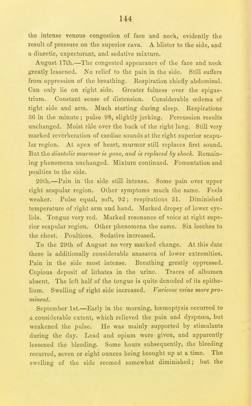the intense venous congestion of face and neck, evidently the result of pressure on the superior cava. A blister to the side, apd a diuretic, expectorant, and sedative mixture. August 17th.—The congested appearance of the face and neck greatly lessened. No relief to the pain in the side. Still suffers from oppression of the breathing. Kespiration chiefly abdominal. Can only lie on right side. Greater fulness over the epigas- trium. Constant sense of distension. Considerable oedema of right side and arm. Much starting during sleep. Respirations 36 in the minute ; pulse 98, slightly jerking. Percussion results unchanged. Moist rale over the back of the right lung. Still very marked reverberation of cardiac sounds at the right superior scapu- lar region. At apex of heart, murmur still replaces first sound. But the diastolic murmur is gone, and is replaced by shock. Remain- ing phenomena unchanged. Mixture continued. Fomentation and poultice to the side. 20th.—Pain in the side still intense. Some pain over upper right scapular region. Other symptoms much the same. Feels weaker. Pulse equal, soft, 92; respirations 31. Diminished temperature of right arm and hand. Marked dropsy of lower eye- lids. Tongue very red. Marked resonance of voice at right supe- rior scapular region. Other phenomena the same. Six leeches to the chest. Poultices. Sedative increased. To the 29th of August no very marked change. At this date there is additionally considerable anasarca of lower extremities. Pain in the side most intense. Breathing greatly oppressed. Copious deposit of lithates in the urine. Traces of albumen absent. The left half of the tongue is quite denuded of its epithe- lium. Swelling of right side increased. Varicose veins more pro- minent. September 1st.—Early in the morning, haemoptysis occurred to a considerable extent, which relieved the pain and dyspnoea, but weakened the pulse. He was mainly supported by stimulants during the day. Lead and opium were given, and apparently lessened the bleeding. Some hours subsequently, the bleeding recurred, seven or eight ounces being brought up at a time. The swelling of the side seemed somewhat diminished; but the
