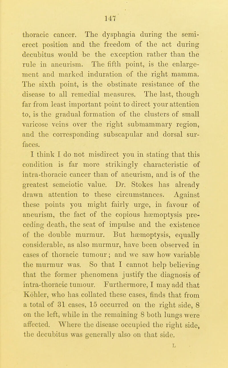 thoracic cancer. The dysphagia during the semi- erect position and the freedom of the act during decubitus would be the exception rather than the rule in aneurism. The fifth point, is the enlarge- ment and marked induration of the right mamma. The sixth point, is the obstinate resistance of the disease to all remedial measures. The last, though far from least important point to direct your attention to, is the gradual formation of the clusters of small varicose veins over the right submammary region, and the corresponding subscapular and dorsal sur- faces. I think I do not misdirect you in stating that this condition is far more strikingly characteristic of intra-thoracic cancer than of aneurism, and is of the greatest semeiotic value. Dr. Stokes has already drawn attention to these circumstances. Against these points you might fairly urge, in favour of aneurism, the fact of the copious haemoptysis pre- ceding death, the seat of impulse and the existence of the double murmur. But haemoptysis, equally considerable, as also murmur, have been observed in cases of thoracic tumour; and we saw how variable the murmur was. So that I cannot help believing that the former phenomena justify the diagnosis of intra-thoracic tumour. Furthermore, I may add that Kohler, who has collated these cases, finds that from a total of 31 cases, 15 occurred on the right side, 8 on the left, while in the remaining 8 both lungs were affected. Where the disease occupied the right side, the decubitus was generally also on that side. L