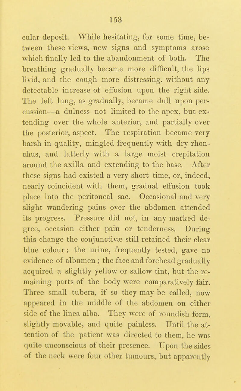 cular deposit. While hesitating, for some time, be- tween these views, new signs and symptoms arose which finally led to the abandonment of both. The breathing gradually became more difficult, the lips livid, and the cough more distressing, without any detectable increase of effusion upon the right side. The left lung, as gradually, became dull upon per- cussion—a dulness not limited to the apex, but ex- tending over the whole anterior, and partially over the posterior, aspect. The respiration became very harsh in quality, mingled frequently with dry rhon- chus, and latterly with a large moist crepitation around the axilla and extending to the base. After these signs had existed a very short time, or, indeed, nearly coincident with them, gradual effusion took place into the peritoneal sac. Occasional and very slight wandering pains over the abdomen attended its progress. Pressure did not, in any marked de- gree, occasion either pain or tenderness. During this change the conjunctivae still retained their clear blue colour ; the urine, frequently tested, gave no evidence of albumen; the face and forehead gradually acquired a slightly yellow or sallow tint, but the re- maining parts of the body were comparatively fair. Three small tubera, if so they may be called, now appeared in the middle of the abdomen on either side of the linea alba. They Avere of roundish form, slightly movable, and quite painless. Until the at- tention of the patient was directed to them, he was quite unconscious of their presence. Upon the sides of the neck were four other tumours, but apparently