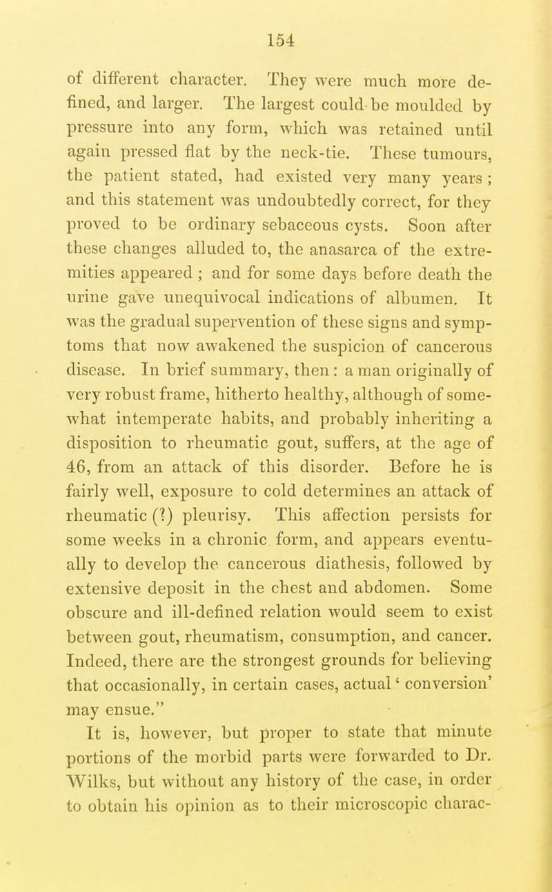 of different character. They were much more de- fined, and larger. The largest could be moulded by- pressure into any form, which was retained until again pressed flat by the neck-tie. These tumours, the patient stated, had existed very many years ; and this statement was undoubtedly correct, for they proved to be ordinary sebaceous cysts. Soon after these changes alluded to, the anasarca of the extre- mities appeared; and for some days before death the urine gave unequivocal indications of albumen. It was the gradual supervention of these signs and symp- toms that now awakened the suspicion of cancerous disease. In brief summary, then: a man originally of very robust frame, hitherto healthy, although of some- what intemperate habits, and probably inheriting a disposition to rheumatic gout, suffers, at the age of 46, from an attack of this disorder. Before he is fairly well, exposure to cold determines an attack of rheumatic (?) pleurisy. This affection persists for some weeks in a chronic form, and appears eventu- ally to develop the cancerous diathesis, followed by extensive deposit in the chest and abdomen. Some obscure and ill-defined relation would seem to exist between gout, rheumatism, consumption, and cancer. Indeed, there are the strongest grounds for believing that occasionally, in certain cases, actual' conversion' may ensue. It is, however, but proper to state that minute portions of the morbid parts were forwarded to Dr. Wilks, but without any history of the case, in order to obtain his opinion as to their microscopic charac-