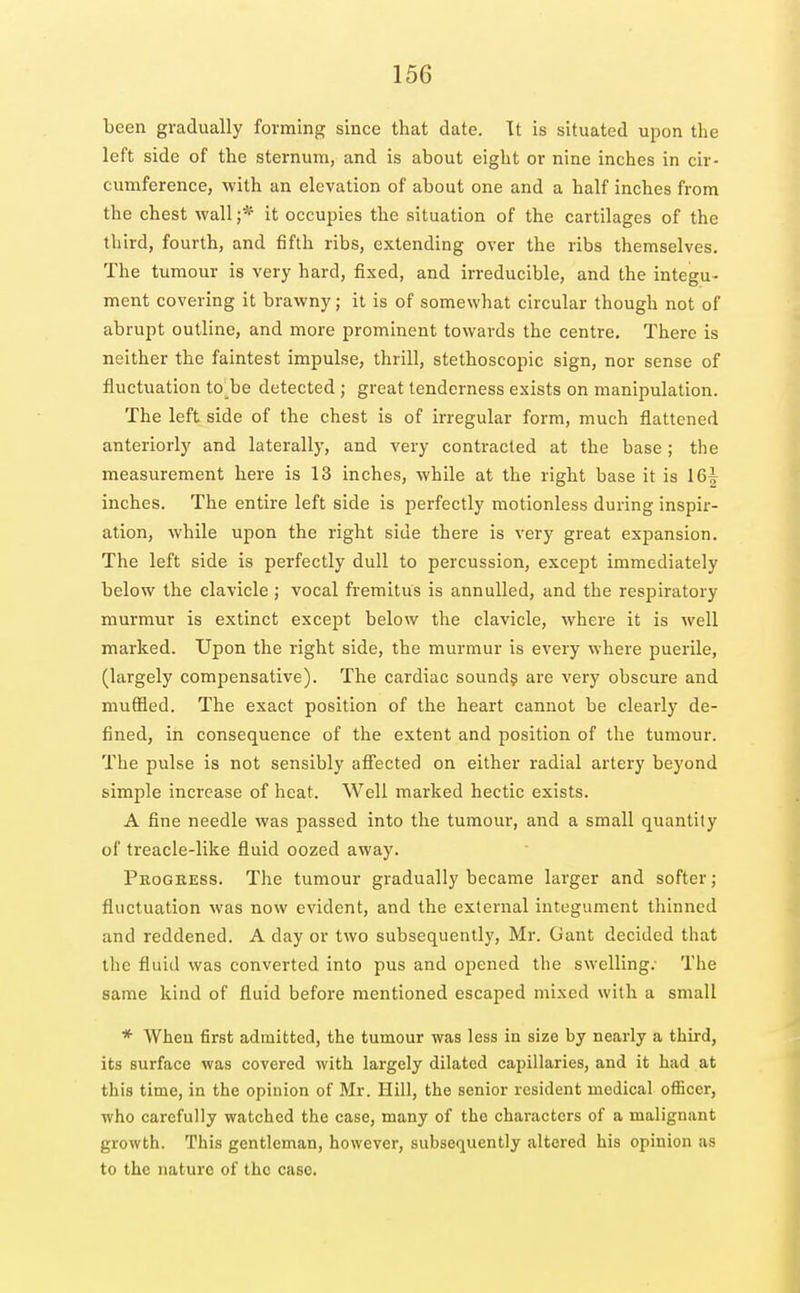 been gradually forming since that date. Tt is situated upon the left side of the sternum, and is about eight or nine inches in cir- cumference, with an elevation of about one and a half inches from the chest wall ;* it occupies the situation of the cartilages of the third, fourth, and fifth ribs, extending over the ribs themselves. The tumour is very hard, fixed, and irreducible, and the integu- ment covering it brawny; it is of somewhat circular though not of abrupt outline, and more prominent towards the centre. There is neither the faintest impulse, thrill, stethoscopic sign, nor sense of fluctuation to be detected ; great tenderness exists on manipulation. The left side of the chest is of irregular form, much flattened anteriorly and laterally, and very contracted at the base; the measurement here is 13 inches, while at the right base it is 16| inches. The entire left side is perfectly motionless during inspir- ation, while upon the right side there is very great expansion. The left side is perfectly dull to percussion, except immediately below the clavicle ; vocal fremitus is annulled, and the respiratory murmur is extinct except below the clavicle, where it is well marked. Upon the right side, the murmur is every where puerile, (largely compensative). The cardiac sound? are very obscure and muffled. The exact position of the heart cannot be clearly de- fined, in consequence of the extent and position of the tumour. The pulse is not sensibly afl'ected on either radial artery beyond simple increase of heat. Well marked hectic exists. A fine needle was passed into the tumour, and a small quantity of treacle-like fluid oozed away. Progress. The tumour gradually became larger and softer; fluctuation was now evident, and the external integument thinned and reddened. A day or two subsequently, Mr. Gant decided that the fluid was converted into pus and opened the swelling. The same kind of fluid before mentioned escaped mixed with a small * When first admitted, the tumour was less in size by nearly a third, its surface was covered with largely dilated capillaries, and it had at this time, in the opinion of Mr. Hill, the senior resident medical ofiiccr, who carefully watched the case, many of the characters of a malignant growth. This gentleman, however, subsequently altered his opinion as to the nature of the case.
