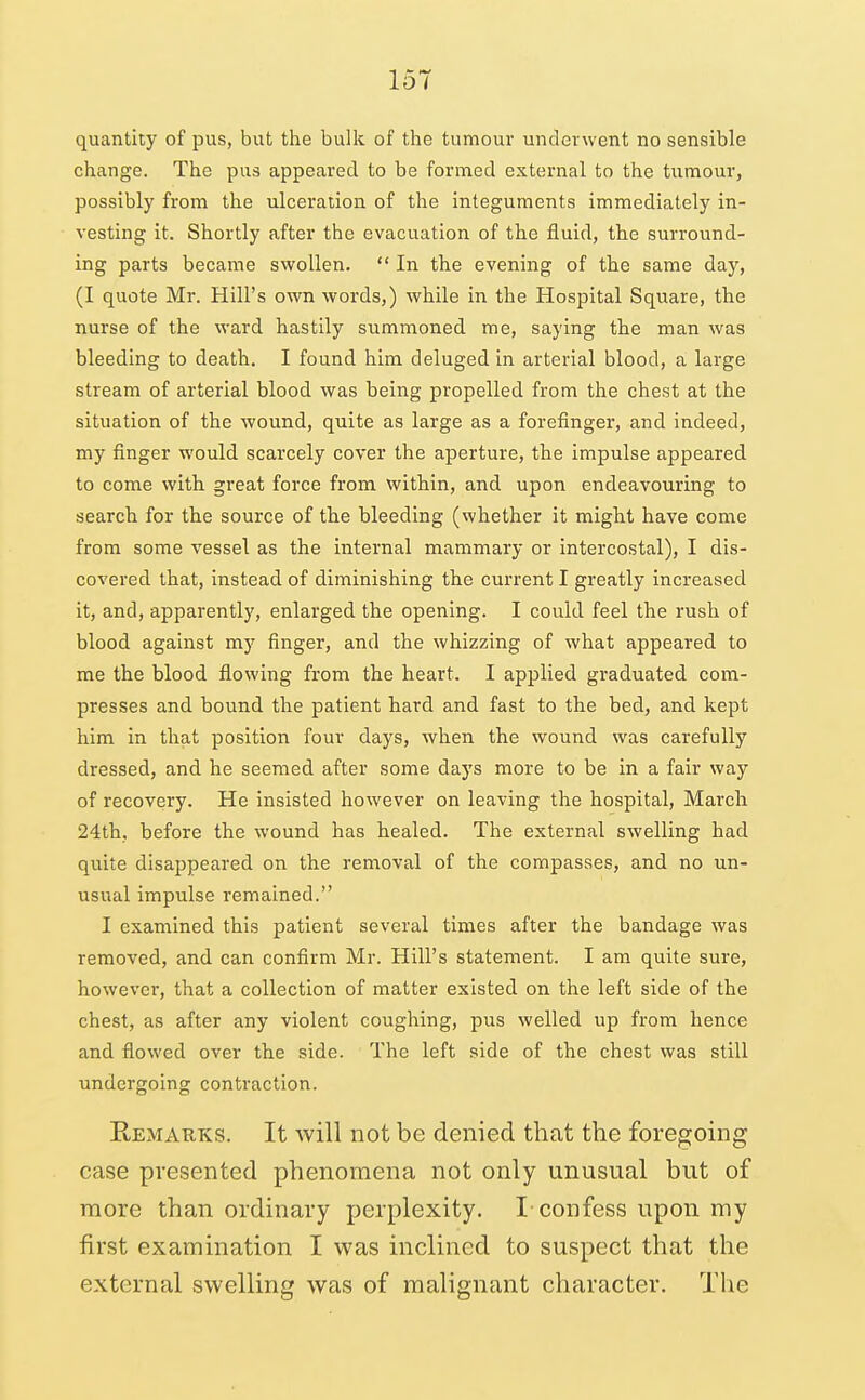 151 quantity of pus, but the bulk of the tumour underwent no sensible change. The pus appeared to be formed external to the tumour, possibly from the ulceration of the integuments immediately in- vesting it. Shortly after the evacuation of the fluid, the surround- ing parts became swollen.  In the evening of the same day, (I quote Mr. Hill's own words,) while in the Hospital Square, the nurse of the ward hastily summoned me, saying the man was bleeding to death. I found him deluged in arterial blood, a large stream of arterial blood was being propelled from the chest at the situation of the wound, quite as large as a forefinger, and indeed, my finger would scarcely cover the aperture, the impulse appeared to come with great force from within, and upon endeavouring to search for the source of the bleeding (whether it might have come from some vessel as the internal mammary or intercostal), I dis- covered that, instead of diminishing the current I greatly increased it, and, apparently, enlarged the opening. I could feel the rush of blood against my finger, and the whizzing of what appeared to me the blood flowing from the heart. I applied graduated com- presses and bound the patient hard and fast to the bed, and kept him in that position four days, when the wound was carefully dressed, and he seemed after some days more to be in a fair way of recovery. He insisted however on leaving the hospital, March 24th, before the wound has healed. The external swelling had quite disappeared on the removal of the compasses, and no un- usual impulse remained. I examined this patient several times after the bandage was removed, and can confirm Mr. Hill's statement. I am quite sure, however, that a collection of matter existed on the left side of the chest, as after any violent coughing, pus welled up from hence and flowed over the side. The left side of the chest was still undergoing contraction. Remarks. It will not be denied that the foregoing case presented phenomena not only unusual but of more than ordinary perplexity. I-confess upon my first examination I was inclined to suspect that the external swelling was of malignant character. The