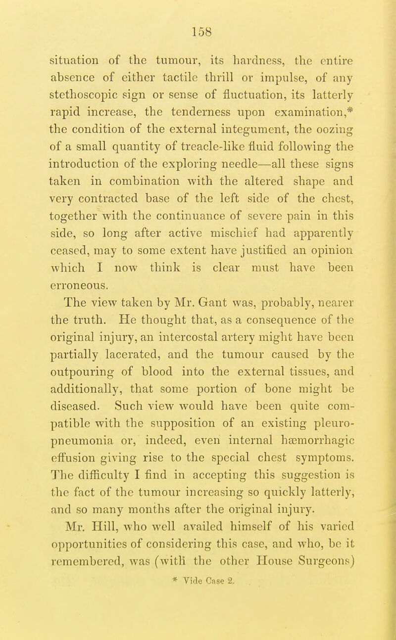 situation of the tumour, its hardness, the entire absence of either tactile thrill or impulse, of any stethoscopic sign or sense of fluctuation, its latterly- rapid increase, the tenderness upon examination,* the condition of the external integument, the oozing of a small quantity of treacle-like fluid following the introduction of the exploring needle—all these signs taken in combination with the altered shape and very contracted base of the left side of the chest, together with the continuance of severe pain in this side, so long after active mischief had apparently ceased, may to some extent have justified an opinion which I now think is clear must have been erroneous. The view taken by Mr. Gant was, probably, nearer the truth. He thought that, as a consequence of the original injury, an intercostal artery might have been partially lacerated, and the tumour caused by the outpouring of blood into the external tissues, and additionally, that some portion of bone might be diseased. Such view would have been quite com- patible with the supposition of an existing pleuro- pneumonia or, indeed, even internal hsemorrhagic effusion giving rise to the special chest symptoms. The difficulty I find in accepting this suggestion is the fact of the tumour increasing so quickly latterly, and so many months after the original injury. Mr. Hill, who well availed himself of his varied opportunities of considering this case, and wdio, be it remembered, was (with the other House Surgeons) * Vide Case 2.