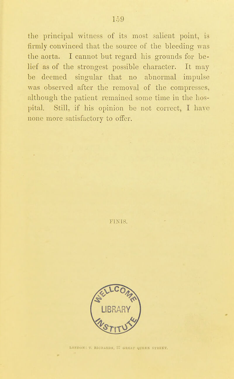 the principal witness of its most salient point, is firmly convinced that the source of the bleeding was the aorta. I cannot but regard his grounds for be- lief as of the strongest possible character. It may be deemed singular that no abnormal impulse was observed after the removal of tlie compresses, although the patient remained some time in the hos- pital. Still, if his opinion be not correct, I have none more satisfactory to offer. FINIS. I.ONtm.N: T. mcliAiniw, u GIIKAI' (jUIOKN ktuekt.