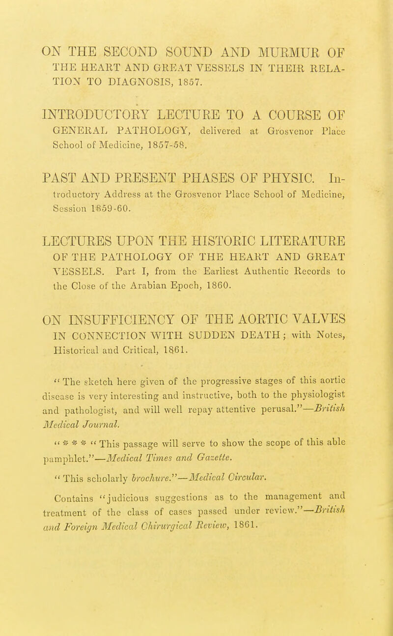 ON THE SECOND SOUND AND MURMUR OF THE HEART AND GREAT VESSELS IN THEIR RELA- TION TO DIAGNOSIS, 1857. INTRODUCTORY LECTURE TO A COURSE OF GENERAL PATHOLOGY, delivered at Grosvenor Place School of Medicine, 1857-58. PAST AND PRESENT PHASES OF PHYSIC. In- tvoductoiy Address at the Grosvenor Place School of Medicine, Session lfi59-60. LECTURES UPON THE HISTORIC LITERATURE OF THE PATHOLOGY OF THE HEART AND GREAT A''ESSELS. Part I, from the Earliest Authentic Records to the Close of the Arabian Epoch, 1860. ON INSUFFICIENCY OF THE AORTIC VALVES IN CONNECTION WITH SUDDEN DEATH; with Notes, Historical and Critical, 1861.  The sketch here given of the progressive stages of this aortic disease is very interesting and instructive, both to the physiologist and pathologist, and will well repay attentive perusal.—British Medical Journal. '< * *  This passage will serve to show the scope of this able pamphlet.—Medical Times and Gazette.  This scholarly brochure.''—Medical Circular. Contains judicious suggestions as to the management and treatment of the class of cases passed under rewlcw.—British and Foreign Medical Ghirtirgical Review, 1861.