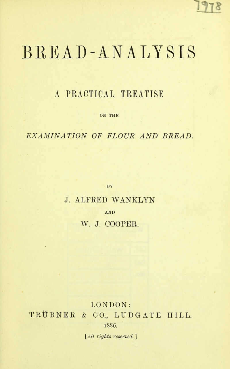 A PRACTICAL TREATISE ON THE EXAMINATION OF FLOUR AND BREAD. BY J. ALFRED WANKLYN AND W. J. COOPER. LONDON: TKUBNER & CO., LUDGATE HILL. 1886. {All rights reserved.^