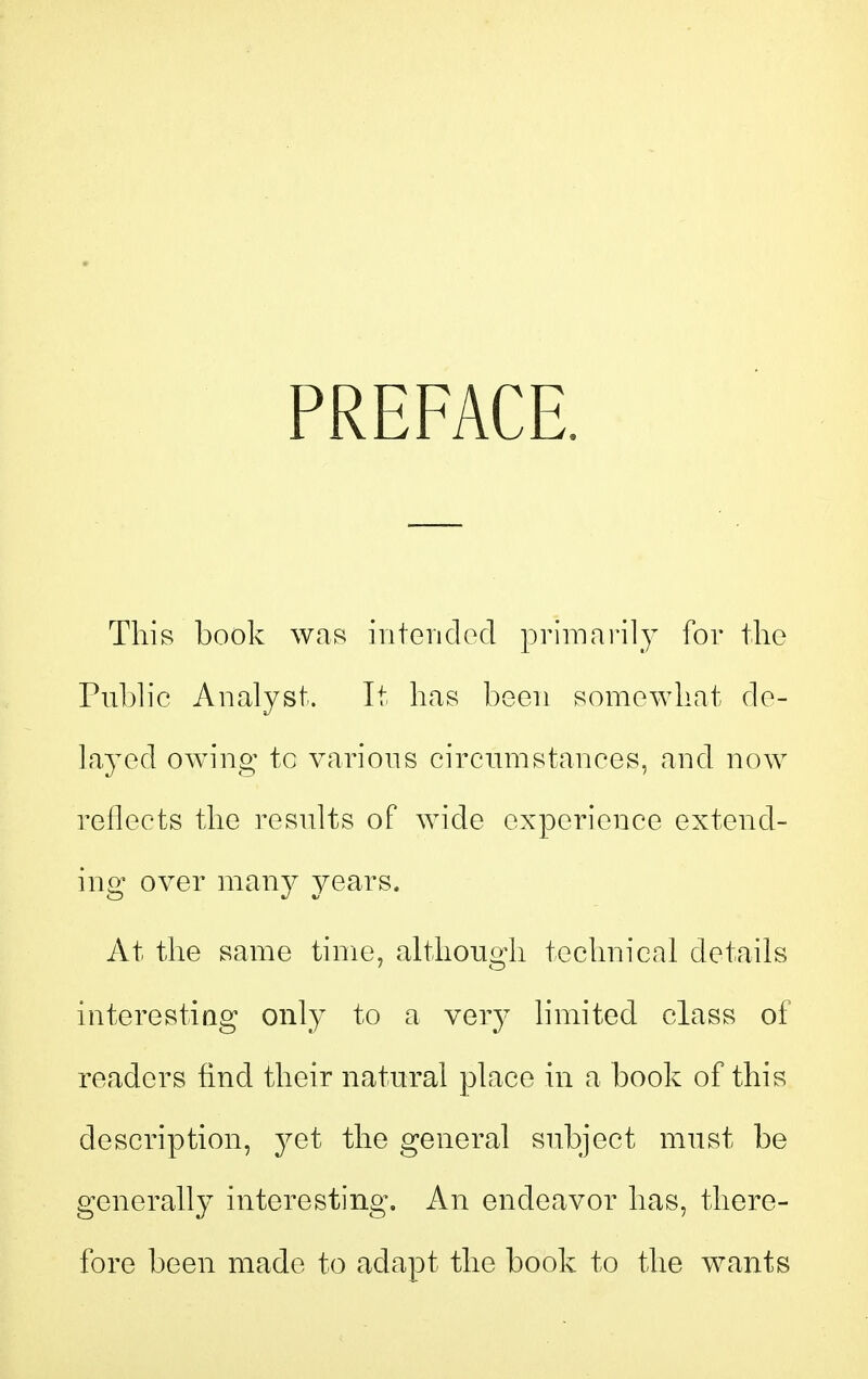 PREFACE. This book was interidod primarily for the Pubh'c Analyst. It has been somewhat de- layed owing tc various circmiistanees, and now reflects the results of wide experience extend- ing over many years. At the same time, although technical details interesting only to a very limited class of readers find their natural place in a book of this description, yet the general subject must be generally interesting. An endeavor has, there- fore been made to adapt the book to the wants