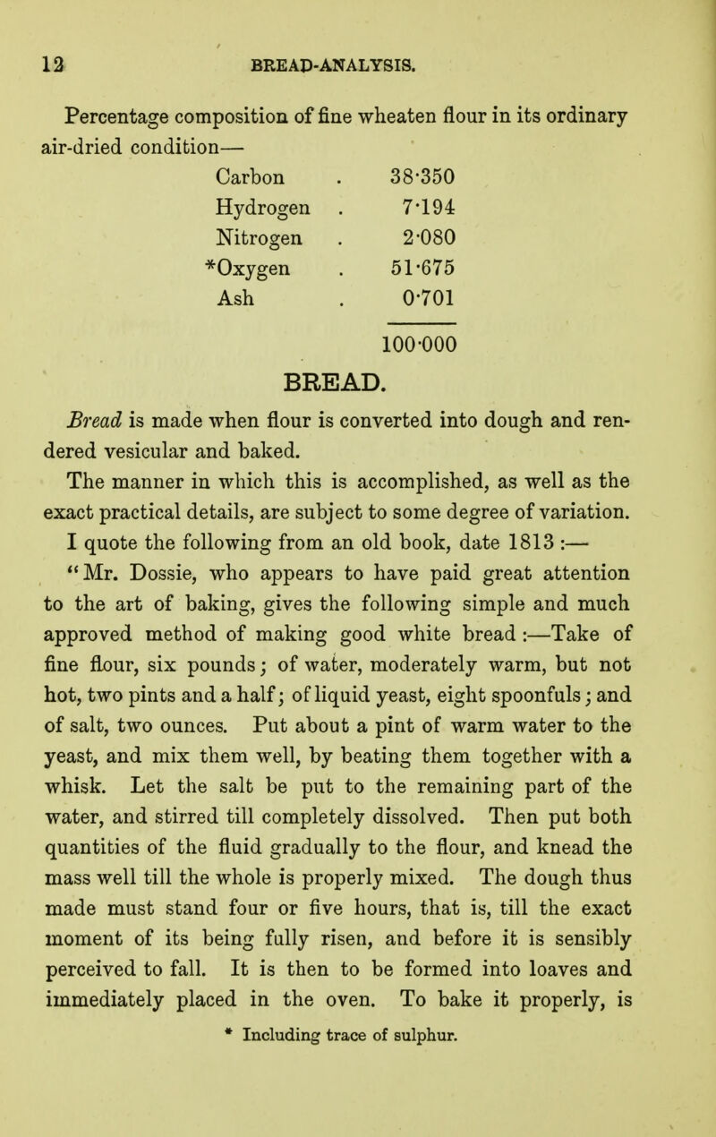 Percentage composition of fine wheaten flour in its ordinary air-dried condition— Carbon 38-350 Hydrogen 7-194 Nitrogen 2-080 *Oxygen 51-675 Ash 0-701 100-000 BREAD. Bread is made when flour is converted into dough and ren- dered vesicular and baked. The manner in which this is accomplished, as well as the exact practical details, are subject to some degree of variation. I quote the following from an old book, date 1813 :— Mr. Dossie, who appears to have paid great attention to the art of baking, gives the following simple and much approved method of making good white bread :—Take of fine flour, six pounds; of water, moderately warm, but not hot, two pints and a half; of liquid yeast, eight spoonfuls; and of salt, two ounces. Put about a pint of warm water to the yeast, and mix them well, by beating them together with a whisk. Let the salt be put to the remaining part of the water, and stirred till completely dissolved. Then put both quantities of the fluid gradually to the flour, and knead the mass well till the whole is properly mixed. The dough thus made must stand four or five hours, that is, till the exact moment of its being fully risen, and before it is sensibly perceived to fall. It is then to be formed into loaves and immediately placed in the oven. To bake it properly, is * Including trace of sulphur.