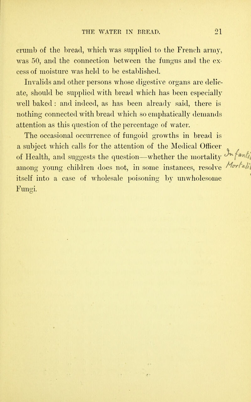 crumb of the l^read, which was supplied to the French arm}^, was 50, and the connection between the fungus and the ex- cess of moisture was hekl to be estal)lished. Invalids and other persons whose digestive organs are delic- ate, should be supplied with bread which has been especially- well baked: and indeed, as has been already said, there is nothing connected with bread which so emphatically demands attention as this question of the percentage of watei\ The occasional occurrence of fungoid growths in bread is a subject Avhich calls for the attention of the Medical Officer of Health, and suggests the question—whether the mortality '^f'^*^bi among young children does not, in some instances, resolve ^^f''^lii itself into a case of wholesale poisoning by unwholesome Fumii.