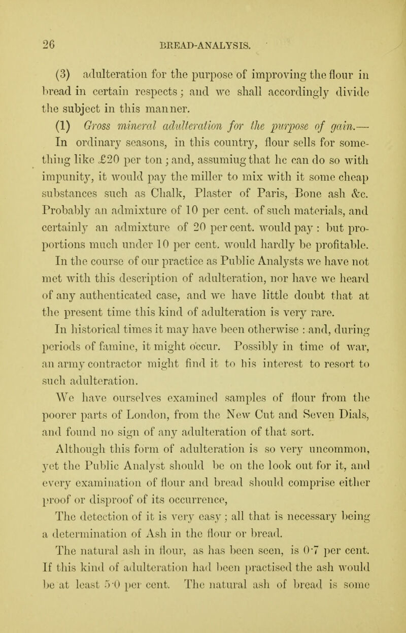 (3) adulteration for the purpose of improving the flour in bread in certain respects; and we shall accordingly divide the subject in this manner. (1) Gross mineral adulteration for the purpose of gain.— In ordinary seasons, in this country, flour sells for some- thing like X20 per ton ; and, assuming that he can do so with impunity, it would pay the miller to mix with it some cheap substances such as Chalk, Plaster of Paris, Bone ash &c. Probably an admixture of 10 per cent, of such materials, and certainly an admixture of 20 per cent, would pay : but pro- portions much under 10 per cent, would hardly be profital)le. In the course of our practice as Pul^lic Analysts we have not met with this description of adulteration, nor have we heard of any authenticated case, and we have little doubt tliat at the present time this kind of adulteration is very rare. In historical times it may have been otherwise : and, during periods of famine, it might occur. Possibly in time of war, an army contractor might find it to his interest to resort to such adulteration. We have ourselves examined samples of flour from tlie poorer parts of London, from tlie New Cut and Seven Dials, and found no sign of any adulteration of that sort. Although this form of adulteration is so very uncommon, yet the Public Analyst sliould be on tlie look out for it, and every examination of flour and Ijread sliould comprise either proof or disproof of its occurrence, The detection of it is very easy; all that is necessary l)eing a determination of Ash in the flour or l)read. The natural ash in flour, as has been seen, is 0-7 per cent. If this kind of adulteration had been practised the ash would ]je at least 5-0 per cent. The natural ash of bread is some