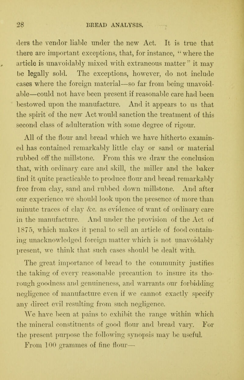 (lers the vendor liable under the new Act. It is true that there are important exceptions, that, for instance, where the article is unavoidably mixed with extraneous matter  it may be legally sold. The exceptions, however, do not include cases where the foreign material—so far from being unavoid- able—could not have been present if reasonable care had been l)estowed upon the manufacture. And it appears to us that the spirit of the new Act would sanction the treatment of this second class of adulteration with some degree of rigour. All of the flour and 1)read which we have hitherto examin- ed has contained remarkably little clay or sand or material rubbed off the millstone. From this we draw the conclusion that, with ordinary care and skill, the miller and the baker find it cjuitc practicable to produce flour and bread remarkably free from clay, sand and rubbed down millstone. And after our experience we should look upon the presence of more than minute traces of clay (^'c. as evidence of want of ordinary care in the manufacture. And under the provision of the Act of 1875, which makes it penal to sell an article of food contain- ing unacknowledged foreign matter which is not unavoidably present, we tliink that such cases should be dealt with. The great importance of In^ad to the community justifies the taking of every reasonal)lc precaution to insure its tho- rough goodness and genuineness, and warrants our forliidding negligence of manufacture even if we cannot exacth' specify any direct evil resulting from such negligence. AVe have been at pains to exhibit the range within which the mineral constituents of good flour and bread vary. For the present purpose the following synopsis may be useful. From 100 grammes of fine flour—•