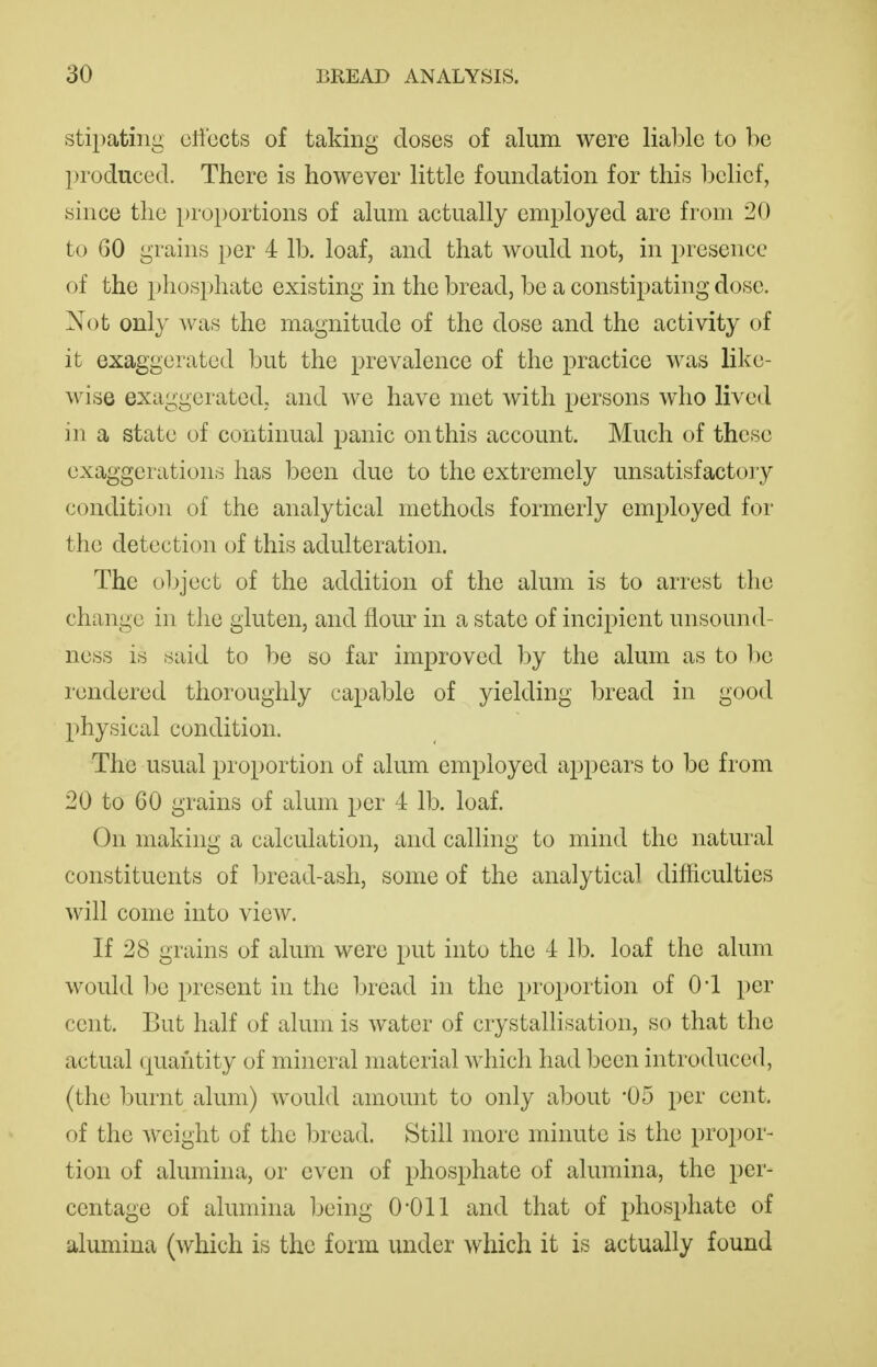 stipating clibcts of taking doses of alum were liable to be produced. There is however little foundation for this belief, since the proportions of alum actually employed are from 20 to 60 grains per 4 lb. loaf, and that would not, in presence of the phosphate existing in the bread, be a constipating dose. Not only was the magnitude of the dose and the activity of it exaggerated but the prevalence of the practice was like- wise exaggerated,, and we have met with persons who lived in a state of continual panic on this account. Much of these exaggerations has been due to the extremely unsatisfactoiy condition of the analytical methods formerly employed for the detection of this adulteration. The object of the addition of the alum is to arrest the change in the gluten, and flour in a state of incipient unsound- ness is said to be so far improved by the alum as to be rendered thoroughly capable of yielding l^read in good physical condition. The usual proportion of alum employed appears to be from 20 to 60 grains of alum per 4 lb. loaf. On making a calculation, and calling to mind the natural constituents of bread-ash, some of the analytical difficulties will come into view. If 28 grains of alum were put into the 4 lb. loaf the alum would be present in the l)read in the proportion of O'l per cent. But half of alum is water of crystallisation, so that the actual quantity of mineral material which had been introduced, (the burnt alum) would amount to only about 05 per cent, of the weight of the bread. Still more minute is the propor- tion of alumina, or even of phosphate of alumina, the per- centage of alumina Ijeing 0*011 and that of phosphate of alumina (which is the form under which it is actually found