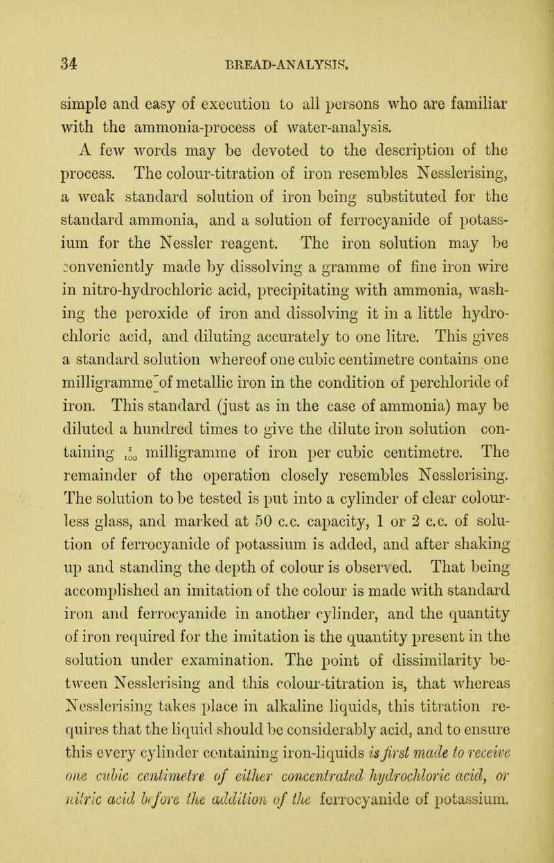 simple and easy of execution to all persons who are familiar with the ammonia-process of water-analysis. A few words may be devoted to the description of the process. The colour-titration of iron resembles Nesslerising, a weak standard solution of iron being substituted for the standard ammonia, and a solution of ferrocyanide of potass- ium for the Nessler reagent. The iron solution may be conveniently made by dissolving a gramme of fine iron wire in nitro-hydrochloric acid, precipitating with ammonia, wash- ing the peroxide of iron and dissolving it in a little hydro- chloric acid, and diluting accurately to one litre. This gives a standard solution whereof one cubic centimetre contains one milligramme of metallic iron in the condition of perchloride of iron. This standard (just as in the case of ammonia) may be diluted a hundred times to give the dilute iron solution con- taining milligramme of iron per cubic centimetre. The remainder of the operation closely resembles Nesslerising. The solution to be tested is put into a cylinder of clear colour- less glass, and marked at 50 c.c. capacity, 1 or 2 c.c. of solu- tion of ferrocyanide of potassium is added, and after shaking up and standing the depth of colour is obser^ ed. That being- accomplished an imitation of the colour is made with standard iron and ferrocyanide in another cylinder, and the quantity of iron required for the imitation is the quantity present in the solution under examination. The point of dissimilarity be- tween Nesslerising and this coloui'-titration is, that whereas Nesslerising takes place in alkaline liquids, this titration re- quires that the liquid should be considerably acid, and to ensure this every cylinder containing iron-liquids is first made to receive one cubic centimetre of either concentrated hydrochloric acid, or nilrlc acid Ixfore the addition of the ferrocyanide of potassium.