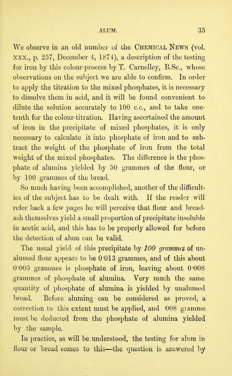 We observe in an old number of the Chemical News (vol. XXX., p. 257, December 4, 1874), a description of the testing for iron by this colour-process by T. Carnelley, B.Sc, whose observations on the subject we are able to confirm. In order to apply the titration to the mixed phosphates, it is necessary to dissolve them in acid, and it will be found convenient to dilute the solution accurately to 100 c.c, and to take one- tenth for the colour-titration. Having ascertained the amount of iron in the precipitate of mixed phosphates, it is only necessary to calculate it into phosphate of iron and to sub- tract the weight of the phosphate of iron from the total weight of the mixed phosphates. The difference is the phos- phate of alumina yielded by 50 grammes of the flour, or by 100 grammes of the bread. So much having been accomplished, another of the difficult- ies of the subject has to be dealt with. If the reader will refer back a few pages he will perceive that flour and bread- ash themselves yield a small proportion of precipitate insoluble in acetic acid, and this has to be properly allowed for before the detection of alum can be valid. The usual yield of this precipitate by 100 grammes of un- alumed flour appears to be 0'013 grammes, and of this about 0*005 grammes is phosphate of iron, leaving about O'OOS grammes of phosphate of alumina. Very much the same quantity of phosphate of alumina is yielded by unalumed bread. Before aluming can be considered as proved, a correction to this extent must be applied, and '008 giamme must be deducted from the phosphate of alumina yielded by the sample. In practice, as will be understood, the testing for alum in flour or bread comes to this—the question is answered by