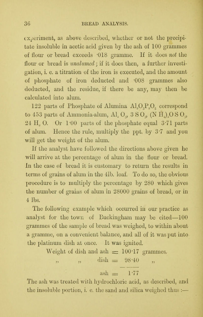 exj^)criment, as above described, whether or not the precipi- tate insoluble in acetic acid given by the ash of 100 grammes of flour or bread exceeds '018 gramme. If it does not the flour or bread is unalumed; if it does then, a further investi- gation, i. e. a titration of the iron is executed, and the amount of phosphate of iron deducted and -008 grammes also deducted, and the residue, if there be any, may then be calculated into alum. 122 parts of Phosphate of Alumina Al^OgP^Og correspond to 453 parts of Ammonia-alum, Al^ O3, 3 S O3, (N HJ,0 S O3, 24 H2 0. Or 1-00 parts of the phosphate equal 3-71 parts of alum. Hence the rule, multiply the ppt. by 3*7 and you will get the weight of the alum. If the analyst have followed the directions above given he will arrive at the percentage of alum in the flour or bread. In the case of bread it is customary to return the results in terms of grains of alum in the 41b. loaf. To do so, the obvious procedure is to multiply the percentage by 280 which gives the number of grains of alum in 28000 grains of bread, or in 4 lbs. The following example which occurred in our practice as analyst for the town of Buckingham may be cited—100 grammes of the sample of bread was weighed, to within about a gramme, on a convenient balance, and all of it was put into the platinum dish at once. It was ignited. Weight of dish and ash — 100*17 grammes. „ „ dish — 98-40 „ ash = r77 The ash was treated with hydrochloric acid, as described, and the insoluble portion, i. e. the sand and silica weighed thus :—