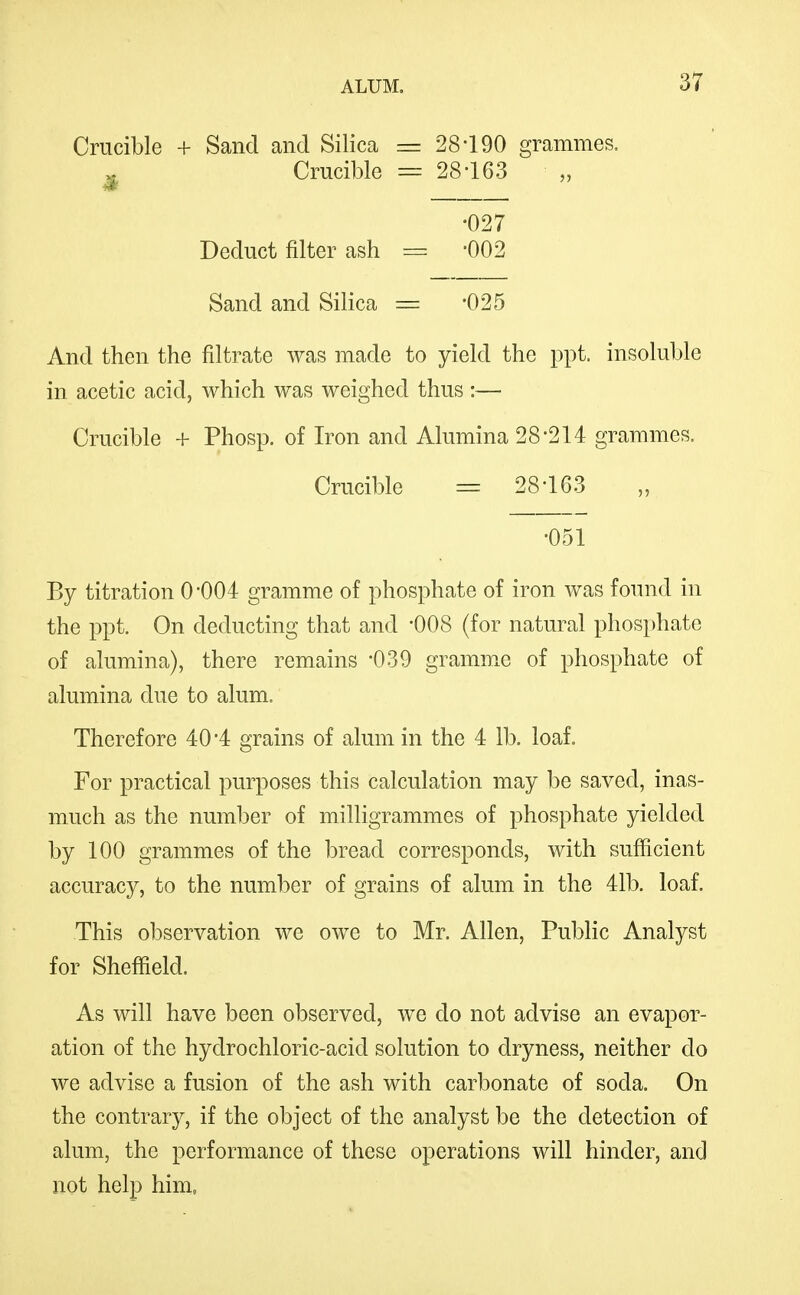 Crucible + Sand and Silica « Crucible 28-190 grammes, 28-163 Deduct filter ash •027 -002 Sand and Silica = -025 And then the filtrate was made to yield the ppt. insoluble in acetic acid, which was weighed thus :— Crucible + Phosp. of Iron and Alumina 28*214 grammes. Crucible = 28-163 •051 By titration 0-004 gramme of phosphate of iron was found in the ppt. On deducting that and '008 (for natural phosphate of alumina), there remains -039 gramme of phosphate of alumina due to alum. Therefore 40*4 grains of alum in the 4 lb. loaf. For practical purposes this calculation may be saved, inas- much as the number of milligrammes of phosphate yielded by 100 grammes of the bread corresponds, with sufficient accuracy, to the number of grains of alum in the 41b. loaf. This ol)servation we owe to Mr, Allen, Public Analyst for Sheffield, As will have been observed, we do not advise an evapor- ation of the hydrochloric-acid solution to dryness, neither do we advise a fusion of the ash with carbonate of soda. On the contrary, if the object of the analyst be the detection of alum, the performance of these operations will hinder, and not help him,