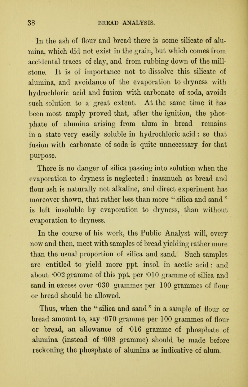 In the ash of flour and bread there is some silicate of alu- mina, which did not exist in the grain, but which comes from accidental traces of clay, and from rubbing down of the mill- stone. It is of imjDortance not to dissolve this silicate of alumina, and avoidance of the evaporation to dryness with hydrochloric acid and fusion with carbonate of soda, avoids such solution to a great extent. At the same time it has been most amply proved that, after the ignition, the phos- phate of alumina arising from alum in bread remains in a state very easily soluble in hydrochloric acid: so that fusion with carbonate of soda is quite unnecessary for that purpose. There is no danger of silica passing into solution when the evaporation to dryness is neglected : inasmuch as bread and flour-ash is naturally not alkaline, and direct experiment has moreover shown, that rather less than more  silica and sand  is left insoluble by evaporation to dryness, than without evaporation to dryness. In the course of his work, the Public Analyst will, every now and then, meet with samples of bread yielding rather more than the usual proportion of silica and sand. Such samples are entitled to yield more ppt. insol. in acetic acid: and about -002 gramme of this ppt. per -010 gramme of silica and sand in excess over -030 grammes per 100 grammes of flour or bread should be allowed. Thus, when the silica and sand in a sample of flour or bread amount to, say -070 gramme per 100 grammes of flour or bread, an allowance of -016 gramme of phosphate of alumina (instead of '008 gramme) should be made before reckoning the phosphate of alumina as indicative of alum.