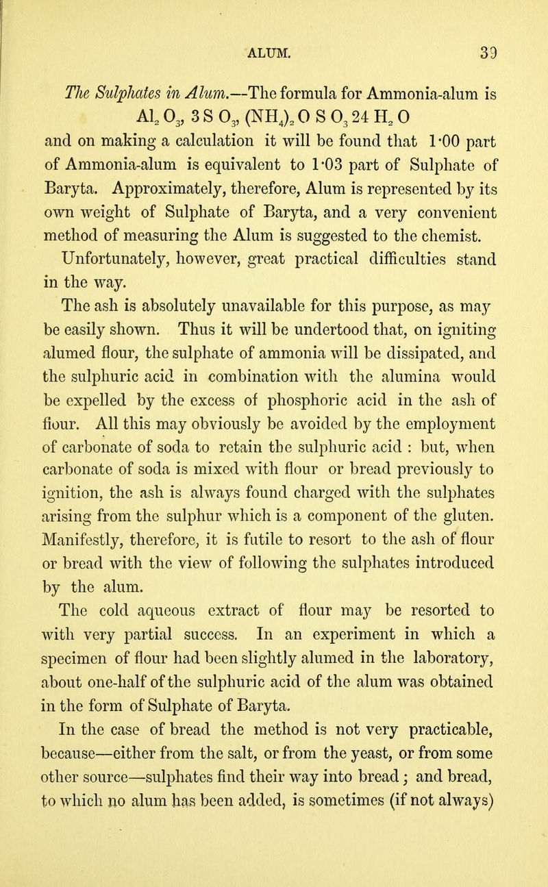 The Sulphates in Alum.—The formula for Ammonia-alum is Al, O3, 3 S O3, (NH,), 0 S O3 24 H, 0 and on making a calculation it will be found that 1 -00 part of Ammonia-alum is equivalent to 1*03 part of Sulphate of Baryta. Approximately, therefore, Alum is represented by its own weight of Sulphate of Baryta, and a very convenient method of measuring the Alum is suggested to the chemist. Unfortunately, however, great practical difficulties stand in the way. The ash is absolutely unavailable for this purpose, as may be easily shown. Thus it will be undertood that, on igniting alumed flour, the sulphate of ammonia will be dissipated, and the sulphuric acid in combination with the alumina would be expelled by the excess of phosphoric acid in the ash of fiour. All this may obviously be avoided by the employment of carbonate of soda to retain the sulphuric acid : but, when carbonate of soda is mixed with flour or bread previously to ignition, the ash is always found charged with the sulphates arising from the sulphur which is a component of the gluten. Manifestly, therefore, it is futile to resort to the ash of flour or bread with the view of following the sulphates introduced by the alum. The cold aqueous extract of flour may be resorted to with very partial success. In an experiment in which a specimen of flour had been slightly alumed in the laboratory, about one-half of the sulphuric acid of the alum was obtained in the form of Sulphate of Baryta. In the case of bread the method is not very practicable, because—either from the salt, or from the yeast, or from some other source—sulphates find their way into bread; and bread, to which no alum has been added, is sometimes (if not always)