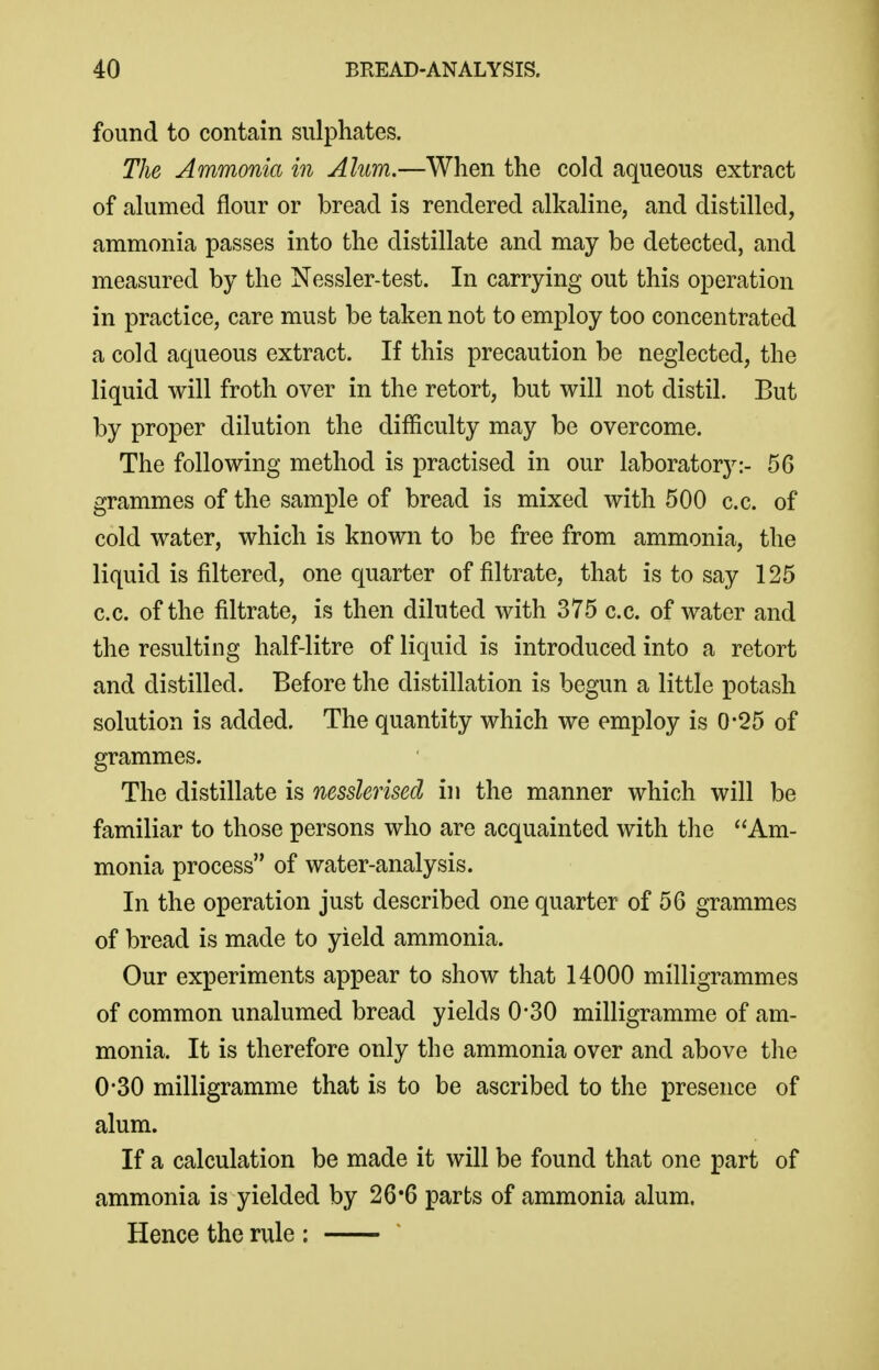 found to contain sulphates. The Ammonia in Alum.—When the cold aqueous extract of alumed flour or bread is rendered alkaline, and distilled, ammonia passes into the distillate and may be detected, and measured by the Nessler-test. In carrying out this operation in practice, care must be taken not to employ too concentrated a cold aqueous extract. If this precaution be neglected, the liquid will froth over in the retort, but will not distil. But by proper dilution the difficulty may be overcome. The following method is practised in our laboratory:- 56 grammes of the sample of bread is mixed with 500 c.c. of cold water, which is known to be free from ammonia, the liquid is filtered, one quarter of filtrate, that is to say 125 c.c. of the filtrate, is then diluted with 375 c.c. of water and the resulting half-litre of liquid is introduced into a retort and distilled. Before the distillation is begun a little potash solution is added. The quantity which we employ is 0-25 of grammes. The distillate is nesslerised in the manner which will be familiar to those persons who are acquainted with the Am- monia process of water-analysis. In the operation just described one quarter of 56 grammes of bread is made to yield ammonia. Our experiments appear to show that 14000 milligrammes of common unalumed bread yields 0*30 milligramme of am- monia. It is therefore only the ammonia over and above the 0-30 milligramme that is to be ascribed to the presence of alum. If a calculation be made it will be found that one part of ammonia is yielded by 26*6 parts of ammonia alum. Hence the rule :